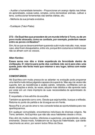 67
- Auxiliar a humanidade terrestre – Proporcionar um avanço rápido nas linhas
do aprendizado, coisas rudes, simples, como domesticar animais, cultivar a
terra, confeccionar ferramentas das tarefas diárias, etc;
- Melhoria da sua jornada evolutiva.
- Eustáquio (Tatuí-Piaba)
272 – Os Espíritos que procedem de um mundo inferior à Terra,ou de um
povo muito atrasado, como os canibais, por exemplo, poderiam nascer
entre os povos civilizados?
Sim,há os que se desencaminham querendo subirmuito mais alto; mas,nesse
caso,eles ficam desajustados,entre vós,porque têm costumes e instintos que
não se afinam com os vossos.
Allan Kardec:
Esses seres nos dão o triste espetáculo da ferocidade dentro da
civilização. O retorno para junto dos canibais não será para eles uma
queda, pois não farão mais que retomar o seu lugar, talvez com maior
proveito.
COMENTÁRIOS:
Há Espíritos com muita pressa de se adiantar na evolução pode programar
uma tarefa muito árdua julgando capazes de superá-la. Mas aqui às vezes não
suporta, tem as resistências e acaba caindo, retraindo, conflitando com as
atuais situações e ainda, às vezes, adquire mais débitos e não aprende nada
por estar em um meio impróprio às suas necessidades de aprendizado do
momento.
É respeitado o livre-arbítrio da escolha.
Também se aprende com o erro. Desde que seja humilde, busque a reflexão.
Retorna no ponto de partida e de lá segue-se em frente.
Nosso Pai é um pai de amor e nos concede todas as oportunidades para nos
aperfeiçoarmos.
Em qualquer comunidade, encontramos indivíduos de diversas origens. Na
Terra, também, há Espíritos que não são seus habitantes desde o início.
Eles vêm de muitos mundos, inferiores e superiores, uns aprendendo, outros
ensinando. Desse modo, fortalecem-se os laços da fraternidade, que darão
nascimento ao amor, por serem todos filhos de Deus.
 