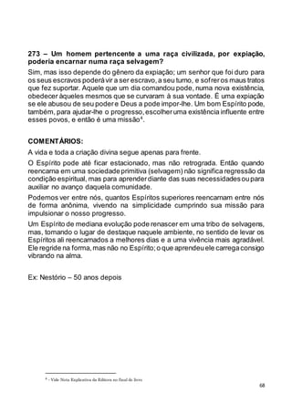 68
273 – Um homem pertencente a uma raça civilizada, por expiação,
poderia encarnar numa raça selvagem?
Sim, mas isso depende do gênero da expiação; um senhor que foi duro para
os seus escravos poderávir a ser escravo,a seu turno, e sofreros maus tratos
que fez suportar. Aquele que um dia comandou pode, numa nova existência,
obedecer àqueles mesmos que se curvaram à sua vontade. É uma expiação
se ele abusou de seu podere Deus a pode impor-lhe. Um bom Espírito pode,
também, para ajudar-lhe o progresso,escolheruma existência influente entre
esses povos, e então é uma missão4
.
COMENTÁRIOS:
A vida e toda a criação divina segue apenas para frente.
O Espírito pode até ficar estacionado, mas não retrograda. Então quando
reencarna em uma sociedadeprimitiva (selvagem) não significa regressão da
condição espiritual, mas para aprenderdiante das suas necessidadesoupara
auxiliar no avanço daquela comunidade.
Podemos ver entre nós, quantos Espíritos superiores reencarnam entre nós
de forma anônima, vivendo na simplicidade cumprindo sua missão para
impulsionar o nosso progresso.
Um Espírito de mediana evolução pode renascer em uma tribo de selvagens,
mas, tomando o lugar de destaque naquele ambiente, no sentido de levar os
Espíritos ali reencarnados a melhores dias e a uma vivência mais agradável.
Ele regride na forma,mas não no Espírito;o que aprendeuele carregaconsigo
vibrando na alma.
Ex: Nestório – 50 anos depois
4 - Vide Nota Explicativa da Editora no final do livro
 