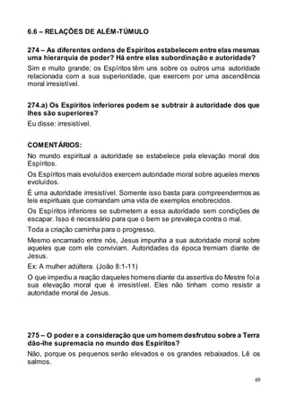 69
6.6 – RELAÇÕES DE ALÉM-TÚMULO
274 – As diferentes ordens de Espíritos estabelecem entre elas mesmas
uma hierarquia de poder? Há entre elas subordinação e autoridade?
Sim e muito grande; os Espíritos têm uns sobre os outros uma autoridade
relacionada com a sua superioridade, que exercem por uma ascendência
moral irresistível.
274.a) Os Espíritos inferiores podem se subtrair à autoridade dos que
lhes são superiores?
Eu disse: irresistível.
COMENTÁRIOS:
No mundo espiritual a autoridade se estabelece pela elevação moral dos
Espíritos.
Os Espíritos mais evoluídos exercem autoridade moral sobre aqueles menos
evoluídos.
É uma autoridade irresistível. Somente isso basta para compreendermos as
leis espirituais que comandam uma vida de exemplos enobrecidos.
Os Espíritos inferiores se submetem a essa autoridade sem condições de
escapar. Isso é necessário para que o bem se prevaleça contra o mal.
Toda a criação caminha para o progresso.
Mesmo encarnado entre nós, Jesus impunha a sua autoridade moral sobre
aqueles que com ele conviviam. Autoridades da época tremiam diante de
Jesus.
Ex: A mulher adúltera. (João 8:1-11)
O que impediu a reação daqueles homens diante da assertiva do Mestre foia
sua elevação moral que é irresistível. Eles não tinham como resistir a
autoridade moral de Jesus.
275 – O poder e a consideração que um homem desfrutou sobre a Terra
dão-lhe supremacia no mundo dos Espíritos?
Não, porque os pequenos serão elevados e os grandes rebaixados. Lê os
salmos.
 