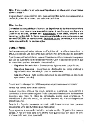 7
226 – Pode-se dizer que todos os Espíritos, que não estão encarnados,
são errantes?
Os que devem se reencarnar, sim, mas os Espíritos puros,que alcançaram a
perfeição, não são errantes: seu estado é definitivo.
Allan Kardec:
Com relação às qualidadesíntimas,os Espíritossão dediferentes ordens
ou graus, que percorrem sucessivamente, à medida que se depuram.
Quanto ao estado, podem ser: encarnados, quer dizer, unidos a um
corpo; errantes, isto é, livres do corpo material e esperando uma nova
encarnação para se melhorarem; Espíritos puros,perfeitos,e não tendo
mais necessidade de encarnação.
COMENTÁRIOS:
No tocante às qualidades íntimas, os Espíritos são de diferentes ordens ou
graus, pelos quais vão passando sucessivamente,à medidaque se purificam.
Quanto as qualidades íntimas, os espíritossão de diferentes ordens ougraus,
que vão se sucedendo àmedidaque evoluem.Com relação ao estado em que
se encontram, podem ser assim considerados:
• Espíritos Encarnados - Encontram-se ligados a um corpo físico;
• Espíritos Errantes - Encontram-se desligados do corpo material e
aguardando nova encarnação para se melhorarem.
• Espírito Puros - Não necessitam mais de reencarnações. (somente
quando em missão).
Esses termos são apenas didáticos para que possamos compreender.
Todos nós temos a mesma essência:
Somos Espíritos criados por Deus, simples e ignorantes. Começamos a
caminhada e temos comoobjetivo finalaconquistada felicidade.Todossomos
Espíritos, uns mais no início da caminhada, outros mais avançados. A
maturidade é obra do tempo, os valores internos vão sendo despertados
gradativamente.
Errante é o Espírito que nesse momento está desencarnado, mas que está
aguardando uma oportunidade para reencarnar.
Esse aguardar é em ação: trabalho, estudo, auxílio. Ninguém fica parado,
ocioso. A não ser que pelo livre-arbítrio não queira estar em ação. O livre-
arbítrio existe tanto aqui, quanto lá.
 