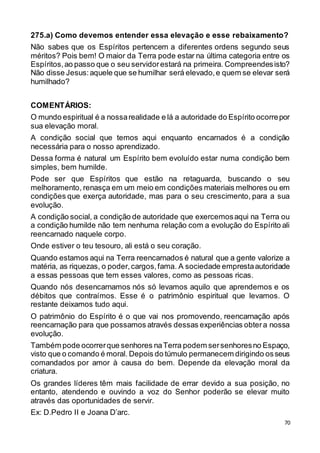 70
275.a) Como devemos entender essa elevação e esse rebaixamento?
Não sabes que os Espíritos pertencem a diferentes ordens segundo seus
méritos? Pois bem! O maior da Terra pode estar na última categoria entre os
Espíritos,ao passo que o seu servidorestará na primeira. Compreendesisto?
Não disse Jesus:aquele que se humilhar será elevado,e quem se elevar será
humilhado?
COMENTÁRIOS:
O mundo espiritual é a nossarealidade e lá a autoridade do Espírito ocorrepor
sua elevação moral.
A condição social que temos aqui enquanto encarnados é a condição
necessária para o nosso aprendizado.
Dessa forma é natural um Espírito bem evoluído estar numa condição bem
simples, bem humilde.
Pode ser que Espíritos que estão na retaguarda, buscando o seu
melhoramento, renasça em um meio em condições materiais melhores ou em
condições que exerça autoridade, mas para o seu crescimento, para a sua
evolução.
A condição social, a condição de autoridade que exercemosaqui na Terra ou
a condição humilde não tem nenhuma relação com a evolução do Espírito ali
reencarnado naquele corpo.
Onde estiver o teu tesouro, ali está o seu coração.
Quando estamos aqui na Terra reencarnados é natural que a gente valorize a
matéria, as riquezas, o poder,cargos,fama. A sociedade emprestaautoridade
a essas pessoas que tem esses valores, como as pessoas ricas.
Quando nós desencarnamos nós só levamos aquilo que aprendemos e os
débitos que contraímos. Esse é o patrimônio espiritual que levamos. O
restante deixamos tudo aqui.
O patrimônio do Espírito é o que vai nos promovendo, reencarnação após
reencarnação para que possamos através dessas experiências obtera nossa
evolução.
Também pode ocorrerque senhores naTerra podem sersenhoresno Espaço,
visto que o comando é moral. Depois do túmulo permanecem dirigindo osseus
comandados por amor à causa do bem. Depende da elevação moral da
criatura.
Os grandes líderes têm mais facilidade de errar devido a sua posição, no
entanto, atendendo e ouvindo a voz do Senhor poderão se elevar muito
através das oportunidades de servir.
Ex: D.Pedro II e Joana D’arc.
 