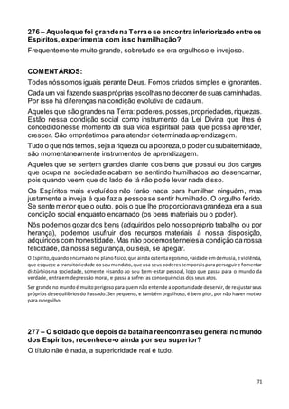71
276 – Aquele que foi grandena Terrae se encontra inferiorizado entreos
Espíritos, experimenta com isso humilhação?
Frequentemente muito grande, sobretudo se era orgulhoso e invejoso.
COMENTÁRIOS:
Todos nós somos iguais perante Deus. Fomos criados simples e ignorantes.
Cada um vai fazendo suas próprias escolhas no decorrerde suas caminhadas.
Por isso há diferenças na condição evolutiva de cada um.
Aqueles que são grandes na Terra: poderes,posses,propriedades,riquezas.
Estão nessa condição social como instrumento da Lei Divina que lhes é
concedido nesse momento da sua vida espiritual para que possa aprender,
crescer. São empréstimos para atender determinada aprendizagem.
Tudo o que nós temos,sejaa riqueza ou a pobreza,o poderousubalternidade,
são momentaneamente instrumentos de aprendizagem.
Aqueles que se sentem grandes diante dos bens que possui ou dos cargos
que ocupa na sociedade acabam se sentindo humilhados ao desencarnar,
pois quando veem que do lado de lá não pode levar nada disso.
Os Espíritos mais evoluídos não farão nada para humilhar ninguém, mas
justamente a inveja é que faz a pessoase sentir humilhado. O orgulho ferido.
Se sente menor que o outro, pois o que lhe proporcionavagrandeza era a sua
condição social enquanto encarnado (os bens materiais ou o poder).
Nós podemos gozar dos bens (adquiridos pelo nosso próprio trabalho ou por
herança), podemos usufruir dos recursos materiais à nossa disposição,
adquiridos com honestidade.Mas não podemosterneles a condição danossa
felicidade, da nossa segurança, ou seja, se apegar.
O Espírito, quandoencarnadono planofísico,que ainda ostentaegoísmo,vaidade emdemasia,e violência,
que esquece a transitoriedade doseumandato,que usa seuspoderestemporaisparaperseguire fomentar
distúrbios na sociedade, somente visando ao seu bem-estar pessoal, logo que passa para o mundo da
verdade, entra em depressão moral, e passa a sofrer as consequências dos seus atos.
Ser grande no mundoé muitoperigosoparaquemnão entende a oportunidade de servir,de reajustarseus
próprios desequilíbrios do Passado. Ser pequeno, e também orgulhoso, é bem pior, por não haver motivo
para o orgulho.
277 – O soldado que depois da batalha reencontra seu generalno mundo
dos Espíritos, reconhece-o ainda por seu superior?
O título não é nada, a superioridade real é tudo.
 