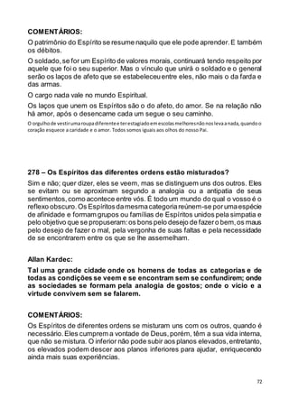 72
COMENTÁRIOS:
O patrimônio do Espírito se resume naquilo que ele pode aprender.E também
os débitos.
O soldado,se for um Espírito de valores morais, continuará tendo respeito por
aquele que foi o seu superior. Mas o vínculo que unirá o soldado e o general
serão os laços de afeto que se estabeleceuentre eles, não mais o da farda e
das armas.
O cargo nada vale no mundo Espiritual.
Os laços que unem os Espíritos são o do afeto, do amor. Se na relação não
há amor, após o desencarne cada um segue o seu caminho.
O orgulhode vestirumaroupadiferentee terestagiadoemescolasmelhoresnãonoslevaanada,quandoo
coração esquece a caridade e o amor. Todos somos iguais aos olhos do nosso Pai.
278 – Os Espíritos das diferentes ordens estão misturados?
Sim e não; quer dizer, eles se veem, mas se distinguem uns dos outros. Eles
se evitam ou se aproximam segundo a analogia ou a antipatia de seus
sentimentos,como acontece entre vós. É todo um mundo do qual o vosso é o
reflexo obscuro.Os Espíritosdamesmacategoriareúnem-se porumaespécie
de afinidade e formam grupos ou famílias de Espíritos unidos pela simpatia e
pelo objetivo que se propuseram:os bons pelo desejo de fazero bem,os maus
pelo desejo de fazer o mal, pela vergonha de suas faltas e pela necessidade
de se encontrarem entre os que se lhe assemelham.
Allan Kardec:
Tal uma grande cidade onde os homens de todas as categorias e de
todas as condições se veem e se encontram sem se confundirem; onde
as sociedades se formam pela analogia de gostos; onde o vício e a
virtude convivem sem se falarem.
COMENTÁRIOS:
Os Espíritos de diferentes ordens se misturam uns com os outros, quando é
necessário.Eles cumprem a vontade de Deus,porém, têm a sua vida interna,
que não se mistura. O inferior não pode subir aos planos elevados,entretanto,
os elevados podem descer aos planos inferiores para ajudar, enriquecendo
ainda mais suas experiências.
 