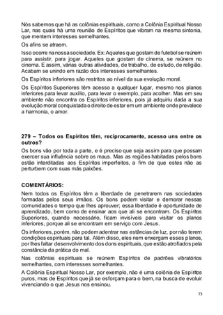 73
Nós sabemos que há as colônias espirituais, como a Colônia Espiritual Nosso
Lar, nas quais há uma reunião de Espíritos que vibram na mesma sintonia,
que mentem interesses semelhantes.
Os afins se atraem.
Isso ocorre nanossasociedade. Ex:Aqueles que gostam de futebolse reúnem
para assistir, para jogar. Aqueles que gostam de cinema, se reúnem no
cinema. E assim, várias outras atividades, de trabalho, de estudo,de religião.
Acabam se unindo em razão dos interesses semelhantes.
Os Espíritos inferiores são restritos ao nível da sua evolução moral.
Os Espíritos Superiores têm acesso a qualquer lugar, mesmo nos planos
inferiores para levar auxílio, para levar o exemplo, para acolher. Mas em seu
ambiente não encontra os Espíritos inferiores, pois já adquiriu dada a sua
evolução moral conquistadao direito de estar em um ambiente onde prevalece
a harmonia, o amor.
279 – Todos os Espíritos têm, reciprocamente, acesso uns entre os
outros?
Os bons vão por toda a parte, e é preciso que seja assim para que possam
exercer sua influência sobre os maus. Mas as regiões habitadas pelos bons
estão interditadas aos Espíritos imperfeitos, a fim de que estes não as
perturbem com suas más paixões.
COMENTÁRIOS:
Nem todos os Espíritos têm a liberdade de penetrarem nas sociedades
formadas pelos seus irmãos. Os bons podem visitar e demorar nessas
comunidades o tempo que lhes aprouver; essa liberdade é oportunidade de
aprendizado, bem como de ensinar aos que ali se encontram. Os Espíritos
Superiores, quando necessário, ficam invisíveis para visitar os planos
inferiores, porque ali se encontram em serviço com Jesus.
Os inferiores,porém,não podem adentrar nas estâncias de luz, pornão terem
condições espirituais para tal. Além disso, eles nem enxergam esses planos,
por lhes faltar desenvolvimento dos dons espirituais,que estão atrofiados pela
constância da prática do mal.
Nas colônias espirituais se reúnem Espíritos de padrões vibratórios
semelhantes, com interesses semelhantes.
A Colônia Espiritual Nosso Lar, por exemplo, não é uma colônia de Espíritos
puros, mas de Espíritos que já se esforçam para o bem, na busca de evoluir
vivenciando o que Jesus nos ensinou.
 