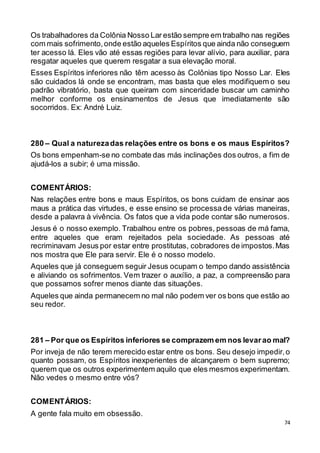 74
Os trabalhadores da Colônia Nosso Lar estão sempre em trabalho nas regiões
com mais sofrimento,onde estão aqueles Espíritos que ainda não conseguem
ter acesso lá. Eles vão até essas regiões para levar alívio, para auxiliar, para
resgatar aqueles que querem resgatar a sua elevação moral.
Esses Espíritos inferiores não têm acesso às Colônias tipo Nosso Lar. Eles
são cuidados lá onde se encontram, mas basta que eles modifiquem o seu
padrão vibratório, basta que queiram com sinceridade buscar um caminho
melhor conforme os ensinamentos de Jesus que imediatamente são
socorridos. Ex: André Luiz.
280 – Qual a naturezadas relações entre os bons e os maus Espíritos?
Os bons empenham-se no combate das más inclinações dos outros, a fim de
ajudá-los a subir; é uma missão.
COMENTÁRIOS:
Nas relações entre bons e maus Espíritos, os bons cuidam de ensinar aos
maus a prática das virtudes, e esse ensino se processa de várias maneiras,
desde a palavra à vivência. Os fatos que a vida pode contar são numerosos.
Jesus é o nosso exemplo. Trabalhou entre os pobres, pessoas de má fama,
entre aqueles que eram rejeitados pela sociedade. As pessoas até
recriminavam Jesus por estar entre prostitutas, cobradores de impostos.Mas
nos mostra que Ele para servir. Ele é o nosso modelo.
Aqueles que já conseguem seguir Jesus ocupam o tempo dando assistência
e aliviando os sofrimentos. Vem trazer o auxílio, a paz, a compreensão para
que possamos sofrer menos diante das situações.
Aqueles que ainda permanecem no mal não podem ver os bons que estão ao
seu redor.
281 – Por que os Espíritos inferiores se comprazem em nos levarao mal?
Por inveja de não terem merecido estar entre os bons. Seu desejo impedir,o
quanto possam, os Espíritos inexperientes de alcançarem o bem supremo;
querem que os outros experimentem aquilo que eles mesmos experimentam.
Não vedes o mesmo entre vós?
COMENTÁRIOS:
A gente fala muito em obsessão.
 
