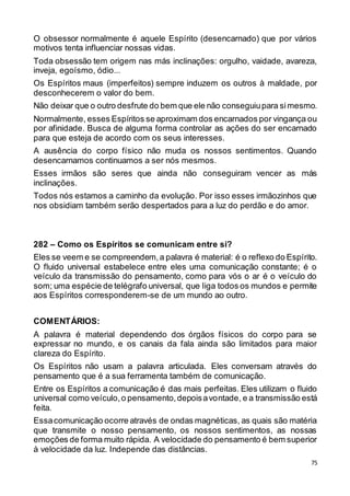 75
O obsessor normalmente é aquele Espírito (desencarnado) que por vários
motivos tenta influenciar nossas vidas.
Toda obsessão tem origem nas más inclinações: orgulho, vaidade, avareza,
inveja, egoísmo, ódio...
Os Espíritos maus (imperfeitos) sempre induzem os outros à maldade, por
desconhecerem o valor do bem.
Não deixar que o outro desfrute do bem que ele não conseguiupara simesmo.
Normalmente, esses Espíritos se aproximam dos encarnados por vingança ou
por afinidade. Busca de alguma forma controlar as ações do ser encarnado
para que esteja de acordo com os seus interesses.
A ausência do corpo físico não muda os nossos sentimentos. Quando
desencarnamos continuamos a ser nós mesmos.
Esses irmãos são seres que ainda não conseguiram vencer as más
inclinações.
Todos nós estamos a caminho da evolução. Por isso esses irmãozinhos que
nos obsidiam também serão despertados para a luz do perdão e do amor.
282 – Como os Espíritos se comunicam entre si?
Eles se veem e se compreendem,a palavra é material: é o reflexo do Espírito.
O fluido universal estabelece entre eles uma comunicação constante; é o
veículo da transmissão do pensamento, como para vós o ar é o veículo do
som; uma espécie de telégrafo universal, que liga todos os mundos e permite
aos Espíritos corresponderem-se de um mundo ao outro.
COMENTÁRIOS:
A palavra é material dependendo dos órgãos físicos do corpo para se
expressar no mundo, e os canais da fala ainda são limitados para maior
clareza do Espírito.
Os Espíritos não usam a palavra articulada. Eles conversam através do
pensamento que é a sua ferramenta também de comunicação.
Entre os Espíritos a comunicação é das mais perfeitas. Eles utilizam o fluido
universal como veículo,o pensamento,depoisavontade, e a transmissão está
feita.
Essacomunicação ocorre através de ondas magnéticas, as quais são matéria
que transmite o nosso pensamento, os nossos sentimentos, as nossas
emoções de forma muito rápida. A velocidade do pensamento é bem superior
à velocidade da luz. Independe das distâncias.
 