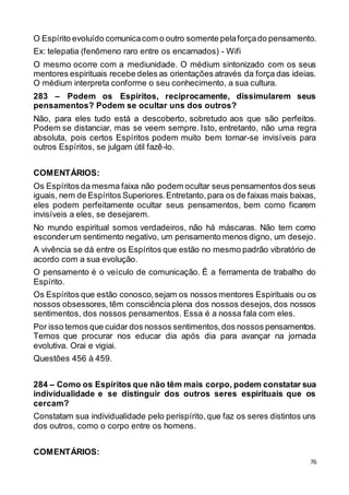 76
O Espírito evoluído comunicacom o outro somente pelaforçado pensamento.
Ex: telepatia (fenômeno raro entre os encarnados) - Wifi
O mesmo ocorre com a mediunidade. O médium sintonizado com os seus
mentores espirituais recebe deles as orientações através da força das ideias.
O médium interpreta conforme o seu conhecimento, a sua cultura.
283 – Podem os Espíritos, reciprocamente, dissimularem seus
pensamentos? Podem se ocultar uns dos outros?
Não, para eles tudo está a descoberto, sobretudo aos que são perfeitos.
Podem se distanciar, mas se veem sempre. Isto, entretanto, não uma regra
absoluta, pois certos Espíritos podem muito bem tornar-se invisíveis para
outros Espíritos, se julgam útil fazê-lo.
COMENTÁRIOS:
Os Espíritos da mesma faixa não podem ocultar seus pensamentos dos seus
iguais, nem de Espíritos Superiores.Entretanto,para os de faixas mais baixas,
eles podem perfeitamente ocultar seus pensamentos, bem como ficarem
invisíveis a eles, se desejarem.
No mundo espiritual somos verdadeiros, não há máscaras. Não tem como
esconderum sentimento negativo, um pensamento menos digno, um desejo.
A vivência se dá entre os Espíritos que estão no mesmo padrão vibratório de
acordo com a sua evolução.
O pensamento é o veículo de comunicação. É a ferramenta de trabalho do
Espírito.
Os Espíritos que estão conosco,sejam os nossos mentores Espirituais ou os
nossos obsessores, têm consciência plena dos nossos desejos, dos nossos
sentimentos, dos nossos pensamentos. Essa é a nossa fala com eles.
Por isso temos que cuidar dos nossos sentimentos,dos nossos pensamentos.
Temos que procurar nos educar dia após dia para avançar na jornada
evolutiva. Orai e vigiai.
Questões 456 à 459.
284 – Como os Espíritos que não têm mais corpo, podem constatar sua
individualidade e se distinguir dos outros seres espirituais que os
cercam?
Constatam sua individualidade pelo perispírito,que faz os seres distintos uns
dos outros, como o corpo entre os homens.
COMENTÁRIOS:
 