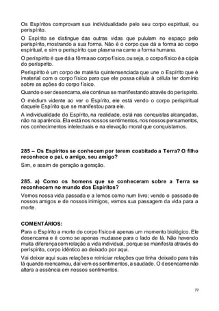 77
Os Espíritos comprovam sua individualidade pelo seu corpo espiritual, ou
perispírito.
O Espírito se distingue das outras vidas que pululam no espaço pelo
perispírito, mostrando a sua forma. Não é o corpo que dá a forma ao corpo
espiritual, e sim o perispírito que plasma na carne a forma humana.
O períspirito é que dá a fôrmaao corpo físico,ou seja, o corpo físico é a cópia
do períspirito.
Períspirito é um corpo de matéria quintensenciada que une o Espírito que é
imaterial com o corpo físico para que ele possa célula à célula ter domínio
sobre as ações do corpo físico.
Quando o serdesencarna,ele continua se manifestando através do períspirito.
O médium vidente ao ver o Espírito, ele está vendo o corpo perispiritual
daquele Espírito que se manifestou para ele.
A individualidade do Espírito, na realidade, está nas conquistas alcançadas,
não na aparência. Ela estános nossos sentimentos,nos nossos pensamentos,
nos conhecimentos intelectuais e na elevação moral que conquistamos.
285 – Os Espíritos se conhecem por terem coabitado a Terra? O filho
reconhece o pai, o amigo, seu amigo?
Sim, e assim de geração a geração.
285. a) Como os homens que se conheceram sobre a Terra se
reconhecem no mundo dos Espíritos?
Vemos nossa vida passada e a lemos como num livro; vendo o passado de
nossos amigos e de nossos inimigos, vemos sua passagem da vida para a
morte.
COMENTÁRIOS:
Para o Espírito a morte do corpo físico é apenas um momento biológico. Ele
desencarna e é como se apenas mudasse para o lado de lá. Não havendo
muita diferençacom relação a vida individual, porque se manifesta através do
períspirito, corpo idêntico ao deixado por aqui.
Vai deixar aqui suas relações e reiniciar relações que tinha deixado para trás
lá quando reencarnou, daí vem os sentimentos,a saudade. O desencarne não
altera a essência em nossos sentimentos.
 
