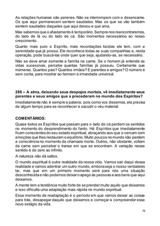 78
As relações humanas são perenes. Não se interrompem com o desencarne.
Os que aqui permanecem sentem saudades. Mas os que se vão também
sentem saudades daqueles que aqui deixou e que ama.
Mas sabemos que o afastamento é temporário.Sempre nos reencontraremos,
do lado de lá ou do lado de cá. São momentos necessários ao nosso
crescimento.
Quanto mais puro o Espírito, mais recordações lúcidas ele tem, com a
serenidade que já possui. Ele reconhece todas as suas companhias e, nesta
operação, pode buscá-las onde quer que seja, ajudando-as, se necessário.
Não se deve amar somente a família na carne. Se o homem já entende as
vidas sucessivas, percebe quantas famílias já possuiu. Certamente que
inúmeras. Quantos pais? Quantos irmãos? E parentes e amigos? O número é
sem conta, para mostrar ao homem a irmandade universal.
286 – A alma, deixando seus despojos mortais, vê imediatamente seus
parentes e seus amigos que a precederam no mundo dos Espíritos?
Imediatamente não é sempre a palavra; pois como vos dissemos,ela precisa
de algum tempo para se reconhecer e sacudir o véu material.
COMENTÁRIOS:
Quase todos os Espíritos que passam para o lado de cá perdem os sentidos
no momento do desprendimento do fardo. Há Espíritos que imediatamente
ficam conscientesdo seu estado espiritual, abraçando aos que o cercam com
emoções que lhes restauram o equilíbrio.Muito poucos no mundo não perdem
a consciência no momento da chamada morte. Outros, não obstante, voltam
da carne sem perceber o transe em que se encontram. A variação nesse
sentido é de zero ao infinito.
A natureza não dá saltos.
O mundo espiritual é outra realidade da nossa vida. Vamos sair daqui dessa
realidade e vamos adentrar um outro mundo, emboraseja o nosso verdadeiro
lar, mas que em um primeiro momento será para nós uma situação
desconhecidae não podemos deixaro apego às pessoas e aos bens que aqui
deixamos.
A mente tem a tendência muito forte de se prendermuito aquilo que deixamos
e isso dificulta uma adaptação mais rápida no mundo espiritual.
Esse momento de readaptação é o período em que vamos deixar as coisas
para trás, desapegar daquilo que deixamos e começar a compreender esse
novo estágio da vida.
 