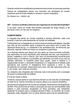 79
Quando estivermos equilibradospoderemosreencontraras pessoas queridas.
Depois de readaptados vamos nos inserindo nas atividades do mundo
espiritual, pois há muito trabalho e estudos a serem realizados.
Ex: Nosso Lar – André Luiz
287 – Como é acolhida a alma em seu regressoao mundo dos Espíritos?
A do justo como um irmão bem-amado esperado há longo tempo; a do
perverso como um ser que se enganou.
COMENTÁRIOS:
A chegada das almas ao mundo espiritual é sempre diferente, cada uma
levando o que tem para apresentar ao mundo da realidade.
Certamente que a chegada de um justo é toda envolvida pela alegria. Aqueles
que vêm ao seu encontro, após a quebra de seus laços com a carne, lhe
oferecem flores de luz, e o ambiente é de verdadeira paz, de harmonia que
alimenta, fazendo brilhar em todos os corações a esperança.
Já o Espírito inferior que deixou em seu rastro na Terra somente confusão,
que aproveitou os dons espirituais para distorção das leis, que esqueceu o
tempo, matando-o com a inércia, que usou os pensamentos somente para
destruir lares e complicar a sociedade, que alimentou por toda a sua vida as
paixões inferiores, é recebido pelos seus iguais, onde a tristeza e a
negatividade tornam o ambiente irrespirável e o magnetismo é toldado pela
ignorância que domina. A negligência fê-lo esquecer o amor e, não
acreditando na caridade, desencarna sem rumo. Ele não sabe para onde vai
e, por vezes, nem onde se encontra.
As variações das chegadas são inúmeras; tudo é de acordo com a evolução
de quem se desprende da matéria.
É a lei de causa e efeito.
Todas as nossas ações (o que fazemos de bem ou de mal) são considerados
do lado de lá. Vamos encontrar os nossos afetos e os nossos desafetos.
Se queremos chegarbem ao mundo da verdade, observemos o Evangelho do
Senhor. Procuremosdar as mãos e persuadir aos que nos acompanham pela
palavra e pelo exemplo, divulgando os Seus preceitos, que estaremos
ajudando no preparo para a chegada desses irmãos, no amanhã, ao mundo
espiritual, onde chegarão com os olhos abertos para a luz do entendimento.
 
