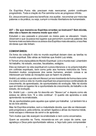 8
Os Espíritos Puros não precisam mais reencarnar, porém continuam
progredindo. Toda a criação do Pai caminha rumo ao progresso infinito.
Ex: Jesus encarnou para nos beneficiar,nos auxiliar, nos ensinar por meio das
palavras e da prática, ou seja, cumprir a missão libertadora da humanidade.
227 – De que maneira os Espíritos errantes se instruem? Sem dúvida,
eles não o fazem do mesmo modo que nós?
Estudam o seu passado e procuram os meios para se elevarem. Veem,
observam o que se passa nos lugares que percorrem;ouvem as palavras dos
homens mais esclarecidose os avisos dos Espíritos mais elevados,e isso lhes
dá ideias que não tinham.
COMENTÁRIOS:
Os livros da coleção A vida no mundo espiritual deixam claro as tarefas no
mundo espiritual. São várias as histórias que André Luiz relata.
A Terraé uma cópiapálida do Mundo Espiritual. Lá é o mundo real. Látambém
há trabalho, há estudo, escolas, faculdades, estágios.
Eles se instruem na vida espiritual em cursos intensivos e no próprio trabalho
em colônias espirituais, bem como junto aos homens instruídos da Terra.
Assistem muitos congressos dos seres humanos, anotam coisas e se
interessam por todas as inovações que se fazem no planeta.
André Luiz relata a sua vida em Nosso Larnos mostrando de formaclara como
é a vida e como a vida no mundo espiritual nos proporcionaa continuidade de
crescimento, de aprendizado, de oportunidades de evolução. Não há dúvida
que em todos os lugares há a oportunidade de crescimento,de trabalho e de
estudo, de evolução.
Ex: André Luiz – como ele foi descrito em “Nosso Lar” e depois como ele
estava no último livro “E a vida continua”. O quanto ele aprendeu e está
aprendendo na erraticidade.
Há as oportunidades para aqueles que optam por trabalhar. Lá também há a
lei do livre arbítrio.
Mas há Espíritos errantes, sem a maturidade devida, que não se interessam
pelo progresso e, pela sintonia, se acham ligados a almas da mesma índole,
onde escapa o interesse de servir e de aprender.
Tem muitos que não avançam na erraticidade e nem como encarnados.
Quem se encontra na Terra, movendo-se em um corpo de carne, que
agradeça a Deus pela oportunidade valiosa, e faça tudo para compreender
 