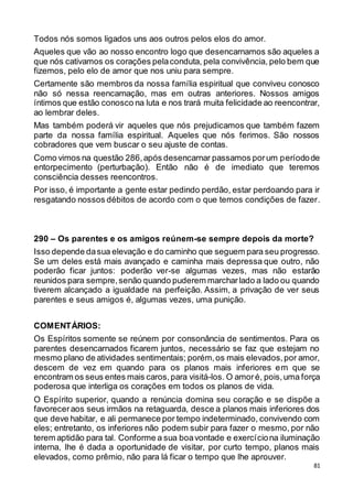 81
Todos nós somos ligados uns aos outros pelos elos do amor.
Aqueles que vão ao nosso encontro logo que desencarnamos são aqueles a
que nós cativamos os corações pelaconduta, pela convivência, pelo bem que
fizemos, pelo elo de amor que nos uniu para sempre.
Certamente são membros da nossa família espiritual que conviveu conosco
não só nessa reencarnação, mas em outras anteriores. Nossos amigos
íntimos que estão conosco na luta e nos trará muita felicidade ao reencontrar,
ao lembrar deles.
Mas também poderá vir aqueles que nós prejudicamos que também fazem
parte da nossa família espiritual. Aqueles que nós ferimos. São nossos
cobradores que vem buscar o seu ajuste de contas.
Como vimos na questão 286,após desencarnar passamos porum períodode
entorpecimento (perturbação). Então não é de imediato que teremos
consciência desses reencontros.
Por isso, é importante a gente estar pedindo perdão, estar perdoando para ir
resgatando nossos débitos de acordo com o que temos condições de fazer.
290 – Os parentes e os amigos reúnem-se sempre depois da morte?
Isso depende dasua elevação e do caminho que seguem para seu progresso.
Se um deles está mais avançado e caminha mais depressa que outro, não
poderão ficar juntos: poderão ver-se algumas vezes, mas não estarão
reunidos para sempre,senão quando puderem marcharlado a lado ou quando
tiverem alcançado a igualdade na perfeição. Assim, a privação de ver seus
parentes e seus amigos é, algumas vezes, uma punição.
COMENTÁRIOS:
Os Espíritos somente se reúnem por consonância de sentimentos. Para os
parentes desencarnados ficarem juntos, necessário se faz que estejam no
mesmo plano de atividades sentimentais; porém,os mais elevados,por amor,
descem de vez em quando para os planos mais inferiores em que se
encontram os seus entes mais caros,para visitá-los. O amoré, pois,uma força
poderosa que interliga os corações em todos os planos de vida.
O Espírito superior, quando a renúncia domina seu coração e se dispõe a
favoreceraos seus irmãos na retaguarda, desce a planos mais inferiores dos
que deve habitar, e ali permanece por tempo indeterminado, convivendo com
eles; entretanto, os inferiores não podem subir para fazer o mesmo, por não
terem aptidão para tal. Conforme a sua boavontade e exercíciona iluminação
interna, lhe é dada a oportunidade de visitar, por curto tempo, planos mais
elevados, como prêmio, não para lá ficar o tempo que lhe aprouver.
 