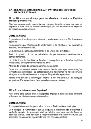 83
6.7 – RELAÇÕES SIMPÁTICAS E ANTIPÁTICAS DOS ESPÍRITOS
METADES ETERNAS
291 – Além da semelhança geral de afinidade, há entre os Espíritos
afeições particulares?
Sim, do mesmo modo que entre os homens; todavia, o laço que une os
Espíritos é mais forte na ausência do corpo, por não estarem mais expostos
às vicissitudes das paixões.
COMENTÁRIOS:
O grande sentimento que une almas é o sentimento do amor. Ele é o mesmo
aqui e lá.
Somos unidos por afinidades de sentimentos e de objetivos. Por exemplo, o
trabalho, a expressão da fé.
Os Espíritos (desencarnados) também se unem por afinidades.
Tanto lá quanto cá, há as afinidades de pensamentos, sentimentos e
comportamentos.
Há dois tipos de famílias: a família consanguínea e a família espiritual
(estreitando laços pelo sentimento do amor)
Através da prática da caridade aprendemos a amar.
Deus nos colocou dentro de uma mesma família para que essas relações
(simpáticas e antipáticas) se estabeleçam. Se hoje temos no nosso convívio
inimigos, amanhã serão nossos amigos. Ninguém fica para trás.
Tenho que buscar a renovação interna a fim de construir as relações
simpáticas. Para que Jesus faça morada em nosso íntimo.
292 – Existe ódio entre os Espíritos?
Não existe ódio senão entre os Espíritos impuros e são eles que insuflam,
entre vós, as inimizades e as dissensões.
COMENTÁRIOS:
A criação divina caminha pelos elos do amor. Tudo está em evolução.
Com relação a humanidade que já adquiriu a racionalidade buscamos a
evolução através do exercício do livre arbítrio que nos permite fazer as
escolhas diárias, mas também a responsabilidade de colher os frutos das
sementes boas ou más que plantamos nas nossas escolhas.
 