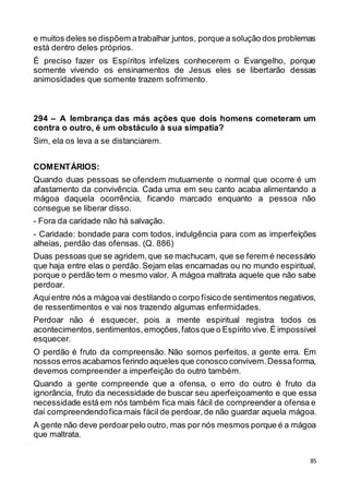 85
e muitos deles se dispõem atrabalhar juntos, porque a solução dos problemas
está dentro deles próprios.
É preciso fazer os Espíritos infelizes conhecerem o Evangelho, porque
somente vivendo os ensinamentos de Jesus eles se libertarão dessas
animosidades que somente trazem sofrimento.
294 – A lembrança das más ações que dois homens cometeram um
contra o outro, é um obstáculo à sua simpatia?
Sim, ela os leva a se distanciarem.
COMENTÁRIOS:
Quando duas pessoas se ofendem mutuamente o normal que ocorre é um
afastamento da convivência. Cada uma em seu canto acaba alimentando a
mágoa daquela ocorrência, ficando marcado enquanto a pessoa não
consegue se liberar disso.
- Fora da caridade não há salvação.
- Caridade: bondade para com todos, indulgência para com as imperfeições
alheias, perdão das ofensas. (Q. 886)
Duas pessoas que se agridem,que se machucam, que se ferem é necessário
que haja entre elas o perdão.Sejam elas encarnadas ou no mundo espiritual,
porque o perdão tem o mesmo valor. A mágoa maltrata aquele que não sabe
perdoar.
Aquientre nós a mágoavai destilando o corpo físicode sentimentos negativos,
de ressentimentos e vai nos trazendo algumas enfermidades.
Perdoar não é esquecer, pois a mente espiritual registra todos os
acontecimentos,sentimentos,emoções,fatosque o Espírito vive.É impossível
esquecer.
O perdão é fruto da compreensão. Não somos perfeitos, a gente erra. Em
nossos erros acabamos ferindo aqueles que conosco convivem.Dessaforma,
devemos compreender a imperfeição do outro também.
Quando a gente compreende que a ofensa, o erro do outro é fruto da
ignorância, fruto da necessidade de buscar seu aperfeiçoamento e que essa
necessidade está em nós também fica mais fácil de compreender a ofensa e
daí compreendendoficamais fácil de perdoar,de não guardar aquela mágoa.
A gente não deve perdoarpelo outro, mas por nós mesmos porque é a mágoa
que maltrata.
 