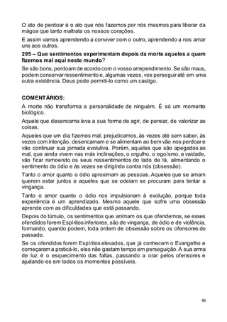 86
O ato de perdoar é o ato que nós fazemos por nós mesmos para liberar da
mágoa que tanto maltrata os nossos corações.
E assim vamos aprendendo a conviver com o outro, aprendendo a nos amar
uns aos outros.
295 – Que sentimentos experimentam depois da morte aqueles a quem
fizemos mal aqui neste mundo?
Se são bons,perdoam de acordo com o vosso arrependimento.Se são maus,
podem conservarressentimento e, algumas vezes, vos perseguiraté em uma
outra existência. Deus pode permiti-lo como um castigo.
COMENTÁRIOS:
A morte não transforma a personalidade de ninguém. É só um momento
biológico.
Aquele que desencarna leva a sua forma de agir, de pensar, de valorizar as
coisas.
Aqueles que um dia fizemos mal, prejudicamos, às vezes até sem saber, às
vezes com intenção, desencarnam e se alimentam ao bem vão nos perdoare
vão continuar sua jornada evolutiva. Porém, aqueles que são apegados ao
mal, que ainda vivem nas más inclinações, o orgulho, o egoísmo, a vaidade,
vão ficar remoendo os seus ressentimentos do lado de lá, alimentando o
sentimento do ódio e ás vezes se dirigindo contra nós (obsessão).
Tanto o amor quanto o ódio aproximam as pessoas. Aqueles que se amam
querem estar juntos e aqueles que se odeiam se procuram para tentar a
vingança.
Tanto o amor quanto o ódio nos impulsionam à evolução, porque toda
experiência é um aprendizado. Mesmo aquele que sofre uma obsessão
aprende com as dificuldades que está passando.
Depois do túmulo, os sentimentos que animam os que ofendemos, se esses
ofendidos forem Espíritos inferiores, são de vingança, de ódio e de violência,
formando, quando podem, toda ordem de obsessão sobre os ofensores do
passado.
Se os ofendidos forem Espíritos elevados, que já conhecem o Evangelho e
começaram a praticá-lo, eles não gastam tempo em perseguição.A sua arma
de luz é o esquecimento das faltas, passando a orar pelos ofensores e
ajudando-os em todos os momentos possíveis.
 