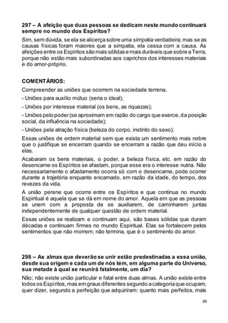 89
297 – A afeição que duas pessoas se dedicam neste mundo continuará
sempre no mundo dos Espíritos?
Sim, sem dúvida, se ela se alicerça sobre uma simpatia verdadeira; mas se as
causas físicas foram maiores que a simpatia, ela cessa com a causa. As
afeições entre os Espíritos são mais sólidase mais duráveis que sobre aTerra,
porque não estão mais subordinadas aos caprichos dos interesses materiais
e do amor-próprio.
COMENTÁRIOS:
Compreender as uniões que ocorrem na sociedade terrena.
- Uniões para auxílio mútuo (seria o ideal);
- Uniões por interesse material (os bens, as riquezas);
- Uniões pelo poder(se aproximam em razão do cargo que exerce,da posição
social, da influência na sociedade);
- Uniões pela atração física (beleza do corpo, instinto do sexo);
Essas uniões de ordem material sem que exista um sentimento mais nobre
que o justifique se encerram quando se encerram a razão que deu início a
elas.
Acabaram os bens materiais, o poder, a beleza física, etc. em razão do
desencarne os Espíritos se afastam, porque esse era o interesse nutria. Não
necessariamente o afastamento ocorra só com o desencarne, pode ocorrer
durante a trajetória enquanto encarnado, em razão da idade, do tempo, dos
revezes da vida.
A união perene que ocorre entre os Espíritos e que continua no mundo
Espiritual é aquela que se dá em nome do amor. Aquela em que as pessoas
se unem com a proposta de se auxiliarem, de caminharem juntas
independentemente de qualquer questão de ordem material.
Essas uniões se realizam e continuam aqui, são bases sólidas que duram
décadas e continuam firmes no mundo Espiritual. Elas se fortalecem pelos
sentimentos que não morrem, não termina, que é o sentimento do amor.
298 – As almas que deverão se unir estão predestinadas a essa união,
desde sua origem e cada um de nós tem, em alguma parte do Universo,
sua metade à qual se reunirá fatalmente, um dia?
Não; não existe união particular e fatal entre duas almas. A união existe entre
todos os Espíritos,mas em graus diferentes segundo acategoriaque ocupam,
quer dizer, segundo a perfeição que adquiriram: quanto mais perfeitos, mais
 