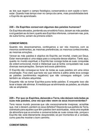 9
as leis que regem o campo fisiológico, conservando-o com saúde e bem-
estar. Quando mais tempo viver no campo da carne, mais possibilidades terá
o Espírito de aprendizado.
228 – Os Espíritos conservam algumas das paixões humanas?
Os Espíritoselevados,perdendo seuenvoltório físico,deixam as más paixões
e só guardam as do bem;quanto aos Espíritos inferiores, conservam-nas,pois,
de outra forma, seriam da primeira ordem.
COMENTÁRIOS:
Quando nós desencarnamos, continuamos a ser nós mesmos, com os
mesmos sentimentos, as mesmas preferências, os mesmos conhecimentos,
as mesmas emoções.
Vencer as más paixões é objetivo do Espírito, ser imortal, criado por Deus.
Estar reencarnado é uma etapa para a conquista desse objetivo. Tanto aqui,
quanto no mundo espiritual, o Espírito traz consigo todas as suas conquistas
de ordem emocional, moral e intelectual que já tenha conquistado nas suas
diversas reencarnações. Sempre terá esse patrimônio.
O Espírito não consegue se livrar de todas as suas paixões em uma única
encarnação. Fica claro que toda vez que retorna à pátria ainda leva consigo
as paixões (sentimentos negativos) que não conseguiu extinguir. Leva
também as virtudes adquiridas.
Enquanto não se tornar Espíritos puros terão paixões. E enquanto isso vão
levar e trazer até eliminar. À medidaque vai eliminando as paixões, as virtudes
vão se ampliando.
229 – Por que os Espíritos, deixando a Terra, não deixam nela todas as
suas más paixões, uma vez que eles veem os seus inconvenientes?
Tens nesse mundo pessoas que são excessivamente invejosas; acreditas
que, mal o deixem,perdem os seus defeitos? Depoisde sua partida da Terra,
sobretudo para aqueles que têm paixões bem acentuadas, resta uma espécie
de atmosfera que os envolve e conserva todas as suas coisas más, porque o
Espírito não está inteiramente desprendido; só por momentos vê a verdade,
como para lhe mostrar o bom caminho.
COMENTÁRIOS:
 