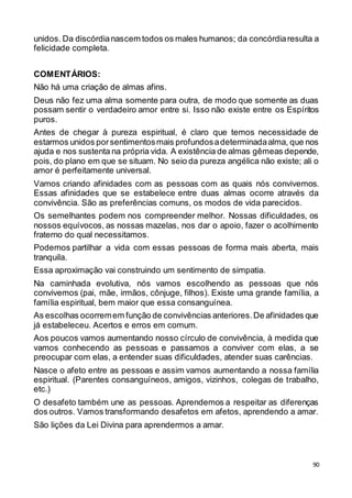 90
unidos. Da discórdianascem todos os males humanos; da concórdiaresulta a
felicidade completa.
COMENTÁRIOS:
Não há uma criação de almas afins.
Deus não fez uma alma somente para outra, de modo que somente as duas
possam sentir o verdadeiro amor entre si. Isso não existe entre os Espíritos
puros.
Antes de chegar à pureza espiritual, é claro que temos necessidade de
estarmos unidos porsentimentosmais profundosadeterminadaalma, que nos
ajuda e nos sustenta na própria vida. A existência de almas gêmeas depende,
pois, do plano em que se situam. No seio da pureza angélica não existe; ali o
amor é perfeitamente universal.
Vamos criando afinidades com as pessoas com as quais nós convivemos.
Essas afinidades que se estabelece entre duas almas ocorre através da
convivência. São as preferências comuns, os modos de vida parecidos.
Os semelhantes podem nos compreender melhor. Nossas dificuldades, os
nossos equívocos, as nossas mazelas, nos dar o apoio, fazer o acolhimento
fraterno do qual necessitamos.
Podemos partilhar a vida com essas pessoas de forma mais aberta, mais
tranquila.
Essa aproximação vai construindo um sentimento de simpatia.
Na caminhada evolutiva, nós vamos escolhendo as pessoas que nós
convivemos (pai, mãe, irmãos, cônjuge, filhos). Existe uma grande família, a
família espiritual, bem maior que essa consanguínea.
As escolhas ocorremem função de convivências anteriores.De afinidades que
já estabeleceu. Acertos e erros em comum.
Aos poucos vamos aumentando nosso círculo de convivência, à medida que
vamos conhecendo as pessoas e passamos a conviver com elas, a se
preocupar com elas, a entender suas dificuldades, atender suas carências.
Nasce o afeto entre as pessoas e assim vamos aumentando a nossa família
espiritual. (Parentes consanguíneos, amigos, vizinhos, colegas de trabalho,
etc.)
O desafeto também une as pessoas. Aprendemos a respeitar as diferenças
dos outros. Vamos transformando desafetos em afetos, aprendendo a amar.
São lições da Lei Divina para aprendermos a amar.
 