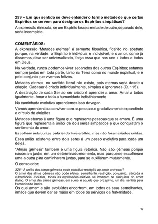 92
299 – Em que sentido se deve entender o termo metade de que certos
Espíritos se servem para designar os Espíritos simpáticos?
A expressão é inexata; se um Espírito fosse ametade de outro,separado dele,
seria incompleto.
COMENTÁRIOS:
A expressão “Metades eternas” é somente filosófica, ficando no abstrato
porque, na verdade, o Espírito é individual e indivisível, e o amor, como já
dissemos, deve ser universalizado, força essa que nos une a todos e todos
em Deus.
Na verdade, nunca podemos viver separados dos outros Espíritos; estamos
sempre juntos em toda parte, tanto na Terra como no mundo espiritual, e é
pelo conjunto que vivemos felizes.
Metades eternas, no sentido literal não existe, pois eternas seria desde a
criação. Cada ser é criado individualmente, simples e ignorantes (Q. 115).
A destinação de cada Ser ao ser criado é aprender a amar. Amar a todos
igualmente. Amar a toda a humanidade indistintamente.
Na caminhada evolutiva aprendemos isso devagar.
Vamos aprendendo a conviver com as pessoas e gradativamente expandindo
o círculo de afeições.
Metades eternas é uma figura que representa pessoas que se amam. É uma
figura que representa a união de dois seres simpáticos e que conquistam o
sentimento do amor.
Escolhem estar juntas pela lei do livre-arbítrio, mas não foram criados unidas.
Essa união existente entre dois seres é um passo evolutivo para cada um
deles.
“Almas gêmeas” também é uma figura retórica. Não são gêmeas porque
nasceram juntas em um determinado momento, mas porque se escolheram
uma a outra para caminharem juntas, para se auxiliarem mutuamente.
O consolador:
326 –A união das almas gêmeas pode constituir restrição ao amor universal?
O amor das almas gêmeas não pode efetuar semelhante restrição, porquanto, atingida a
culminância evolutiva, todas as expressões afetivas se irmanam na conquista do amor
divino. O amor das almas gêmeas, em suma, é aquele que o Espírito, um dia, sentirá pela
Humanidade inteira.
Os que amam e são evoluídos encontram, em todos os seus semelhantes,
irmãos que devem dar as mãos em todos os serviços da fraternidade.
 