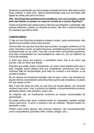 93
Devemos compreenderque Jesus dirige o rebanho daTerra. Nós todos somos
Suas ovelhas, e cada uma, mesmo individualizada pela sua formação está
ligada às outras pelo amor de Deus.
300 – Dois Espíritos perfeitamentesimpáticos,uma vezreunidos,o serão
pela eternidade ou podem se separar unindo-se a outros Espíritos?
Todos os Espíritos são unidos entre si; falo dos que atingiram a perfeição.Nas
esferas inferiores, quando um Espírito se eleva, não tem a mesma simpatia
por aqueles que deixou atrás.
COMENTÁRIOS:
O fato de dois Espíritos simpáticos estarem unidos, pelos sentimentos, não
significa que estarão unidos para sempre.
Ocorre entre nós que dois Espíritos que se amam, se julgam pertencerum ao
outro, daí entra o ciúme,as ações de posse, acreditam que tem que se dedicar
exclusivamente um ao outro. Isso não ocorre entre os Espíritos superiores,
pois eles compreendem as necessidades de cada um, em se tratando da
busca da evolução.
O amor que Jesus nos ensinou, o verdadeiro amor, não é um amor que
prende, mas um amor que liberta.
Espíritos que estão unidos mutuamente, às vezes deixa débitos para trás e
para resgatar esses débitos terá que estabelecer convivência com seus
credores. Não há exclusividade, pois cada um constrói a sua história, a sua
jornada evolutiva.
Se um avança na escala da evolução mais do que o outro, sua simpatia por
aquele diminui; encontrando outros Espíritos que lhe são simpáticos,no plano
em que passa a viver.
Não é que ele deixa de amar ao que ficou na escala abaixo; ele aumenta
sempre o seu amor, mas, a sintonia de trabalho e de pensamentos se eleva,
ganhando planos mais perfeitos, qual o seu.
As relações vão se modificando conforme as nossas necessidades de
aprendizado.
Se estão unidos pelo amor, estando juntos ou separados, estarão sempre
unidos pelo amor. O amor é perene e une as criaturas. Sempre estará um
apoiando o outro.
Podem estar juntos através das diversas relações, não necessariamente,
como companheiros (pai/mãe e filho, irmãos, amigos, etc.)
 