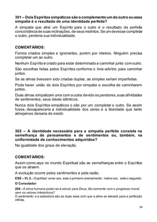 94
301 – Dois Espíritos simpáticos são o complemento um do outro ou essa
simpatia é o resultado de uma identidade perfeita?
A simpatia que atrai um Espírito para o outro é o resultado da perfeita
concordânciade suas inclinações,de seus instintos.Se um devesse completar
o outro, perderia sua individualidade.
COMENTÁRIOS:
Fomos criados simples e ignorantes, porém por inteiros. Ninguém precisa
completar um ao outro.
Nenhum Espírito é criado para estar determinado a caminhar junto com outro.
São escolhas feitas pelos Espíritos conforme o livre-arbítrio para caminhar
juntos.
Se as almas tivessem sido criadas duplas, as simples seriam imperfeitas.
Pode haver união de dois Espíritos por simpatia e escolha de caminharem
juntos.
Duas almas simpatizam uma com a outra devido os pendores,suas afinidades
de sentimentos, seus ideais idênticos.
Nunca dois Espíritos simpáticos o são por um completar o outro. Se assim
fosse, desapareceria a individualidade dos seres e a liberdade que tanto
almejamos deixaria de existir.
302 – A identidade necessária para a simpatia perfeita consiste na
semelhança de pensamentos e de sentimentos ou, também, na
uniformidade de conhecimentos adquiridos?
Na igualdade dos graus de elevação.
COMENTÁRIOS:
Assim como aqui no mundo Espiritual são as semelhanças entre o Espíritos
que os atraem.
A evolução ocorre pelos sentimentos e pela razão.
ESE – VI, 5. - Espíritas! amai-vos, este o primeiro ensinamento; instruí-vos, este o segundo.
O Consolador:
204 –A alma humana poder-se-á elevar para Deus, tão-somente com o progresso moral,
sem os valores intelectivos?
O sentimento e a sabedoria são as duas asas com que a alma se elevará para a perfeição
infinita.
 