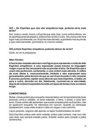 95
303 – Os Espíritos que não são simpáticos hoje, poderão sê-lo mais
tarde?
Sim, todos o serão. Assim,o Espírito que está, hoje, numa esferainferior, em
se aperfeiçoandoalcançará a esferaonde reside o outro. Seu reencontro terá
lugar mais prontamente,se o Espírito mais elevado,suportando mal as provas
a que está submetido, permanece no mesmo estado.
303.a) Dois Espíritos simpáticos poderão deixar de sê-lo?
Certo, se um é preguiçoso.
Allan Kardec:
A teoria das metades eternas é uma figura querepresenta a uniãode dois
Espíritos simpáticos; é uma expressão usada mesmo na linguagem
vulgar e que se faz necessário não se prender à letra. Os Espíritos que a
usam não pertencem, certamente, a uma ordem mais elevada. A esfera
de suas ideias é, necessariamente, limitada e eles expressam seus
pensamentos pelos termos de que se serviram durante a vida corporal.
É preciso,portanto,rejeitar essa ideia de que dois Espíritos,criados um
para o outro, deverão um dia, fatalmente, reunirem-se na eternidade,
depois de estaremseparadosdurante um lapsode tempo mais oumenos
longo.
COMENTÁRIOS:
Muitas coisas podemaqui enquanto reencarnados unir temporariamente duas
pessoas, como a vaidade, os bens materiais, a fama, o poder, o sexo sem
amor. Essas uniões até aparentam que existe simpatia entre os Espíritos,mas
só aparecem enquanto há interesses em comum. Quando os interesses
desaparecem, essa união acaba e cada um segue o seu caminho.
Laços perenes, seguros são apenas os laços fundamentados no amor.
Dois Espíritos unidos pelo amor estarão unidos para sempre, mas isso não
quer dizer que sempre estarão juntos. Estarão unidos pelo coração e pelos
sentimentos.
 