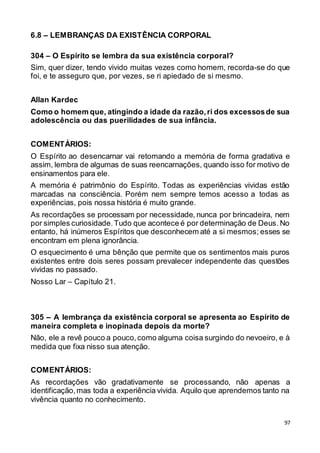 97
6.8 – LEMBRANÇAS DA EXISTÊNCIA CORPORAL
304 – O Espírito se lembra da sua existência corporal?
Sim, quer dizer, tendo vivido muitas vezes como homem, recorda-se do que
foi, e te asseguro que, por vezes, se ri apiedado de si mesmo.
Allan Kardec
Como o homem que, atingindo a idade da razão,ri dos excessosde sua
adolescência ou das puerilidades de sua infância.
COMENTÁRIOS:
O Espírito ao desencarnar vai retomando a memória de forma gradativa e
assim, lembra de algumas de suas reencarnações, quando isso for motivo de
ensinamentos para ele.
A memória é patrimônio do Espírito. Todas as experiências vividas estão
marcadas na consciência. Porém nem sempre temos acesso a todas as
experiências, pois nossa história é muito grande.
As recordações se processam por necessidade, nunca por brincadeira, nem
por simples curiosidade.Tudo que acontece é por determinação de Deus. No
entanto, há inúmeros Espíritos que desconhecem até a si mesmos; esses se
encontram em plena ignorância.
O esquecimento é uma bênção que permite que os sentimentos mais puros
existentes entre dois seres possam prevalecer independente das questões
vividas no passado.
Nosso Lar – Capítulo 21.
305 – A lembrança da existência corporal se apresenta ao Espírito de
maneira completa e inopinada depois da morte?
Não, ele a revê pouco a pouco,como alguma coisa surgindo do nevoeiro, e à
medida que fixa nisso sua atenção.
COMENTÁRIOS:
As recordações vão gradativamente se processando, não apenas a
identificação,mas toda a experiência vivida. Aquilo que aprendemos tanto na
vivência quanto no conhecimento.
 