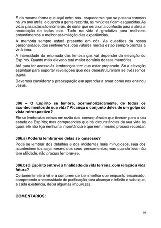 98
É da mesma forma que aqui entre nós, esquecem o que se passou conosco
há um ano atrás, e quando a gente recorda,as minúcias ficam esquecidas.As
vidas passadas são inúmeras, de sorte que seria uma confusão para a alma a
recordação de todas elas. Tudo na vida é gradativo para melhores
entendimentos e melhor assimilação das experiências.
A memória sempre estará presente em nós. As questões da nossa
personalidade, dos sentimentos, dos valores morais estão sempre prontas a
vir à tona.
A intensidade da retomada das lembranças vai depender da elevação do
Espírito. Quanto mais elevado terá maior domínio dessas memórias.
Até para ter acesso às lembranças tem que estar preparado. Só a elevação
espiritual para suportar revelações que nos desestruturariam se tivéssemos
agora.
Devemos considerar a preocupação em aprender a amar como nos ensinou
Jesus.
306 – O Espírito se lembra, pormenorizadamente, de todos os
acontecimentos de sua vida? Alcança o conjunto deles de um golpe de
vista retrospectivo?
Ele se lembradas coisas em razão das consequências que tiveram para o seu
estado de Espírito; mas compreendes que há circunstâncias de sua vida às
quais ele não liga nenhuma importância e que nem mesmo procura recordar.
306.a) Poderia lembrar-se delas se quisesse?
Pode se lembrar dos detalhes e dos incidentes mais minuciosos, seja dos
acontecimentos, seja mesmo dos seus pensamentos; mas quando isso não
tem utilidade, não procura lembrar-se.
306.b)O Espírito entrevê a finalidade da vida terrena,com relação à vida
futura?
Certamente ele a vê e a compreende bem melhor que enquanto encarnado;
compreende a necessidade de purificação para alcançar o infinito e sabe que,
a cada existência, deixa algumas impurezas.
COMENTÁRIOS:
 
