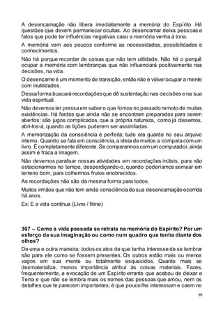 99
A desencarnação não libera imediatamente a memória do Espírito. Há
questões que devem permanecer ocultas. Ao desencarnar deixa pessoas e
fatos que pode ter influências negativas caso a memória venha à tona.
A memória vem aos poucos conforme as necessidades, possibilidades e
conhecimentos.
Não há porque recordar de coisas que não tem utilidade. Não há o porquê
ocupar a memória com lembranças que não influenciará positivamente nas
decisões, na vida.
O desencarne é um momento de transição, então não é viável ocupar a mente
com inutilidades.
Dessaforma buscará recordaçõesque dê sustentação nas decisões e na sua
vida espiritual.
Não devemos ter pressaem sabero que fomos no passado remoto de muitas
existências. Há fardos que ainda não se encontram preparados para serem
abertos; são jugos complicados, que a própria natureza, como já dissemos,
abri-los-á, quando as lições puderem ser assimiladas.
A memorização da consciência é perfeita; tudo ela guarda no seu arquivo
interno. Quando se fala em consciência,a ideia de muitos a compara com um
livro. É completamente diferente.Se compararmos com um computador,ainda
assim é fraca a imagem.
Não devemos paralisar nossas atividades em recordações inúteis, para não
estacionarmos no tempo, desperdiçando-o, quando poderíamos semear em
terreno bom, para colhermos frutos enobrecidos.
As recordações não são da mesma forma para todos.
Muitos irmãos que não tem ainda consciênciada sua desencarnação ocorrida
há anos.
Ex: E a vida continua (Livro / filme)
307 – Como a vida passada se retrata na memória do Espírito? Por um
esforço da sua imaginação ou como num quadro que tenha diante dos
olhos?
De uma e outra maneira; todos os atos de que tenha interesse de se lembrar
são para ele como se fossem presentes. Os outros estão mais ou menos
vagos em sua mente ou totalmente esquecidos. Quanto mais se
desmaterializa, menos importância atribui às coisas materiais. Fazes,
frequentemente, a evocação de um Espírito errante que acabou de deixar a
Terra e que não se lembra mais os nomes das pessoas que amou, nem os
detalhes que te parecem importantes; é que pouco lhe interessam e caem no
 