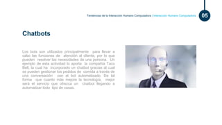 Tendencias de la Interacción Humano Computadora | Interacción Humano Computadora 05
Los bots son utilizados principalmente para llevar a
cabo las funciones de atención al cliente, por lo que
pueden resolver las necesidades de una persona. Un
ejemplo de esta actividad lo aporta la compañía Taco
Bell, la cual ha incorporado un chatbot gracias al cual
se pueden gestionar los pedidos de comida a través de
una conversación con el bot automatizado. De tal
forma que cuanto más mejore la tecnología, mejor
será el servicio que ofrezca un chatbot llegando a
automatizar todo tipo de cosas.
Chatbots
 