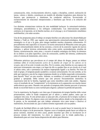 comunicación, roles, involucramiento afectivo, reglas y disciplina, control, realización de
tareas, valores e ideales, constituyen un modelo de abordaje terapéutico para detectar los
factores que promueven y mantienen las conductas adictivas, favoreciendo el
esclarecimiento de relaciones interpersonales y familiares que llevan a la solución del
conflicto.

Las distintas orientaciones teóricas de esta modalidad incluyen: la estructural-sistémica,
estratégica, psicodinámica y los enfoques conductuales. Las intervenciones pueden
centrarse en el paciente, en la familia nuclear, en el cónyuge y en el tratamiento simultáneo
multifamiliar y de redes sociales.

Una de las propuestas para el trabajo en terapia familiar con adicciones fue desarrollada por
Stanton y Todd en 1982, que sugiere una aproximación estructural-estratégica, donde lo
estratégico es el eje o la guía, pero integra también muchos elementos estructurales. El
procedimiento más específico es recurrir a la teoría estructural de Minuchin como una guía;
trabajar estructuralmente dentro de las sesiones, a través de la conexión vigente de nuevos
patrones, y aplicar técnicas estructurales tales como unión, acomodamiento, pruebas de
límites, reestructuración, entre otras, y recurrir al modelo estratégico de Haley en términos
de su énfasis a un plan específico, casos de extrasesión, cambio del síntoma, colaboración
entre el sistema de tratamiento, entre otros.

Diferentes prácticas que prevalecen en el campo del abuso de drogas, ponen un énfasis
continuo sobre el involucramiento activo de la familia de origen de los adictos en la
terapia, aún si él no está viviendo con ellos. Por lo común, estas familias no son capaces de
atravesar éxitosamente esta etapa y en lugar de ello se quedan fijas en un círculo en el cual
el adicto entra, sale o permanece de manera inapropiada ligado a su familia. Por bien de
todo el grupo, el terapeuta puede ayudarlos a avanzar correctamente. En este sentido, se les
pide que regresen a una de las etapas tempranas donde no se había negociado exitosamente,
para hacerlo "bien" en esta ocasión. Además, se restablece el control parental de manera
gradual y apropiada. Debe notarse que este proceso frecuentemente intensifica la
experiencia total de la familia, logrando que como miembros estén más unidos. Algunas
veces el resultado de esa "comprensión" es la insistencia en la separación con mucho menor
ambivalencia que antes. Durante este período el terapeuta debe intentar prevenir el proceso
desde su recorrido hasta su curso normal para aligerar y planear la partida del paciente.

Con la experiencia, ha llegado a ser claro que el tratamiento de terapia familiar debe versar
primeramente, sobre la triada compuesta por el adicto y ambos padres, antes que en
cualquier otra cosa. Si este primer paso se pasa por alto, el proceso de la terapia vacilará y
posiblemente fallará. En algunos casos con matrimonios adictos donde se ha empezado con
la pareja, se ha encontrado que este trabajo solamente sirve para tensar o disolver el
matrimonio, favoreciendo así, que el adicto termine regresando con sus padres.

El grado de facilidad difiere en cada familia en la cual se puede hacer la transición de la
familia de origen a la de procreación. Algunas veces el terapeuta puede hacer un reflejo en
pocas sesiones, mientras en otros casos, puede necesitar que ellos se involucren en el
proceso mismo del tratamiento. La clave es empezar con la triada padres-hijo, y
abandonarla para así crear buena disposición del adicto para liberarse.
 