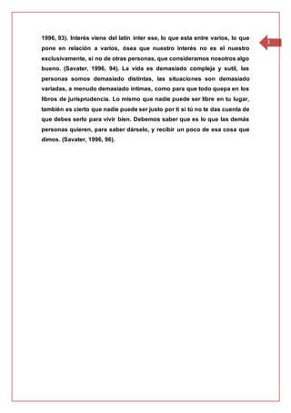3
1996, 93). Interés viene del latín inter ese, lo que esta entre varios, lo que
pone en relación a varios, ósea que nuestro interés no es el nuestro
exclusivamente, si no de otras personas, que consideramos nosotros algo
bueno. (Savater, 1996, 94). La vida es demasiado compleja y sutil, las
personas somos demasiado distintas, las situaciones son demasiado
variadas, a menudo demasiado íntimas, como para que todo quepa en los
libros de jurisprudencia. Lo mismo que nadie puede ser libre en tu lugar,
también es cierto que nadie puede ser justo por ti si tú no te das cuenta de
que debes serlo para vivir bien. Debemos saber que es lo que las demás
personas quieren, para saber dárselo, y recibir un poco de esa cosa que
dimos. (Savater, 1996, 96).
 