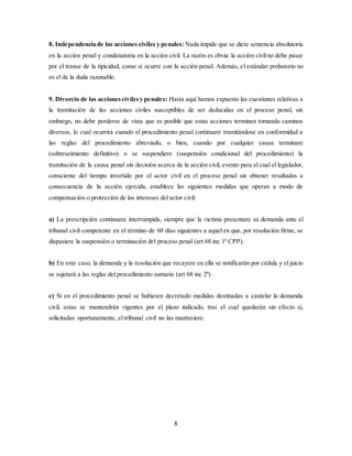 8
8. Independencia de las acciones civiles y penales: Nada impide que se dicte sentencia absolutoria
en la acción penal y condenatoria en la acción civil. La razón es obvia: la acción civil no debe pasar
por el transe de la tipicidad, como sí ocurre con la acción penal. Además, el estándar probatorio no
es el de la duda razonable.
9. Divorcio de las accionescivilesy penales: Hasta aquí hemos expuesto las cuestiones relativas a
la tramitación de las acciones civiles susceptibles de ser deducidas en el proceso penal, sin
embargo, no debe perderse de vista que es posible que estas acciones terminen tomando caminos
diversos, lo cual ocurrirá cuando el procedimiento penal continuare tramitándose en conformidad a
las reglas del procedimiento abreviado, o bien, cuando por cualquier causa terminare
(sobreseimiento definitivo) o se suspendiere (suspensión condicional del procedimiento) la
tramitación de la causa penal sin decisión acerca de la acción civil, evento para el cual el legislador,
consciente del tiempo invertido por el actor civil en el proceso penal sin obtener resultados a
consecuencia de la acción ejercida, establece las siguientes medidas que operan a modo de
compensación o protección de los intereses del actor civil:
a) La prescripción continuara interrumpida, siempre que la victima presentare su demanda ante el
tribunal civil competente en el término de 60 días siguientes a aquel en que, por resolución firme, se
dispusiere la suspensión o terminación del proceso penal (art 68 inc 1º CPP).
b) En este caso, la demanda y la resolución que recayere en ella se notificarán por cédula y el juicio
se sujetará a las reglas del procedimiento sumario (art 68 inc 2º).
c) Si en el procedimiento penal se hubieren decretado medidas destinadas a cautelar la demanda
civil, estas se mantendrán vigentes por el plazo indicado, tras el cual quedarán sin efecto si,
solicitadas oportunamente, el tribunal civil no las mantuviere.
 