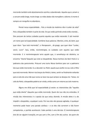 morrendo também está absolutamente sozinho e abandonado. Aqueles que o amam e 
o cercam estão longe, muito longe: as mãos dadas não transpõem o abismo. A morte é 
sempre um mergulho no abandono. 
Pensei nessa especialidade... Pois a missão da medicina não é cuidar da vida? 
Pois a despedida também é parte da vida. Os que estão partindo ainda estão vivendo... 
Eles precsam de tantos cuidados quanto aqueles que estão nascendo. E até inventei 
um nome para tal especialidade. Combinei duas palavras: Moriens, entis, do latim, que 
quer dizer: “que está morrendo”; e therapeuein , do grego, que quer dizer “cuidar, 
servir, curar”. Saiu, então, morienterapia, os cuidados com aqueles que estão 
morrendo. E o morienterapeuta seria aquele que, à semelhança do obstetra, se 
encontra “diante”daquele que está se despedindo. Nossa Senhora do Bom Parto é a 
padroeira das parturientes. Procurei uma outra Nossa Senhora para ser a padroeira 
dos que estão morrendo. Eu a descobri na Pietá: aquela que acolhe no seu colo o filho 
que está morrendo. Morrer nos braços da Pietá é, talvez, sentir-se finalmente voltando 
para o colo de uma mãe que nunca se teve mas que sempre se desejou ter. Talvez, no 
colo da Pietá, a despedida poderia ser vivida, então como um retorno ao colo materno. 
Alguns me dirão que tal especialidade já existe: os intensivistas são “aqueles 
que estão diante” daqueles que estão morrendo. Quem diz isso não me entendeu. A 
missão dos intensivistas é o oposto do que estou dizendo. A missão deles é a de 
impedir a despedida, a qualquer custo. Por isso eles são pessoas agitadas. A qualquer 
momento pode haver uma parada cardíaca – e se eles não correrem e não forem 
competentes, a partida acontecerá. Cada partida é uma derrota. O morienterapeuta 
terá de ser alguém tranqüilo, em paz com o fim, com o fim dos outros de quem ele 
 