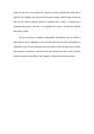 cuida, em paz com o seu próprio fim, quando os outros cuidarão dele. Dele não se 
esperam nem milagres, nem recursos heróicos para obrigar o débil coração a bater por 
mais um dia. Dele se esperam apenas os cuidados com o corpo – é preciso que a 
despedida seja mansa e sem dor – e os cuidados com a alma – ele não tem medo de 
falar sobre a morte. 
Sei que isso deixa os médicos embaraçados. Aprenderam que sua missão é 
lutar contra a morte. Esgotados os seus recursos, eles saem da arena, derrotados e e 
impotentes. Pena. Se eles soubessem que sua missão é cuidar da vida, e que a morte, 
tanto quanto o nascimento, é parte da vida, eles ficariam até o fim. E assim, ficariam 
também um pouco mais sábios. E até - imagino - começariam a escrever poesia... 
