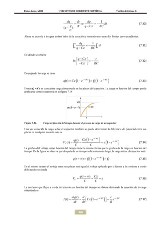 Física General III                  CIRCUITOS DE CORRIENTE CONTÍNUA                        Toribio Córdova C.



                                           dq  dt     dq      1
                                               =  ⇒        =
                                                           −    dt                                              (7.30)
                                             q
                                        (ε − ) R    q − Cε   RC
                                             C
Ahora se procede a integrar ambos lados de la ecuación y teniendo en cuanta los límites correspondientes.

                                                     q     dq       1 t
                                                 ∫0      q − Cε
                                                                =−
                                                                   RC ∫0
                                                                         dt                                     (7.31)


De donde se obtiene
                                                     q − Cε      t
                                                 ln         = −                                               (7.32)
                                                     −Cε        RC


Despejando la carga se tiene

                                        q (t ) =ε (1 − e − t / RC ) =(1 − e − t / RC )
                                                C                   Q                                           (7.33)

Donde Q = Cε es la máxima carga almacenada en las placas del capacitor. La carga en función del tiempo puede
graficarse como se muestra en la figura 7.14




Figura 7.14.         Carga en función del tiempo durante el proceso de carga de un capacitor

Una vez conocida la carga sobre el capacitor también se puede determinar la diferencia de potencial entre sus
placas en cualquier instante esto es


                                                q (t ) Cε (1 − e          )
                                                                 − t / RC

                                           =
                                        VC (t )   =                     = ε (1 − e − t / RC )                   (7.34)
                                                 C           C
La grafica del voltaje como función del tiempo tiene la misma forma que la gráfica de la carga en función del
tiempo. De la figura se observa que después de un tiempo suficientemente largo, la carga sobre el capacitor será

                                                 q (t =∞) =Q (1 − e −∞ / RC ) =Q                                (7.35)

En el mismo tiempo el voltaje entre sus placas será igual al voltaje aplicado por la fuente y la corriente a través
del circuito será nula

                                                           q (t = ∞) Cε
                                                 =
                                                 VC               = = ε                                         (7.36)
                                                               C     C
La corriente que fluye a través del circuito en función del tiempo se obtiene derivando la ecuación de la carga
obteniéndose

                                                                                  ε
                                                       = Cε (1 − e − t / RC )  = e − t / RC
                                                dq (t ) d
                                        I (t ) =                                                                (7.37)
                                                 dt     dt                     R


                                                          306
 