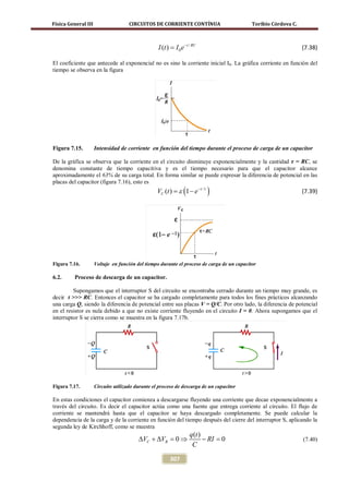 Física General III                   CIRCUITOS DE CORRIENTE CONTÍNUA                        Toribio Córdova C.



                                                  I (t ) = I 0 e − t / RC                                        (7.38)

El coeficiente que antecede al exponencial no es sino la corriente inicial I0. La gráfica corriente en función del
tiempo se observa en la figura




Figura 7.15.         Intensidad de corriente en función del tiempo durante el proceso de carga de un capacitor

De la gráfica se observa que la corriente en el circuito disminuye exponencialmente y la cantidad τ = RC, se
denomina constante de tiempo capacitiva y es el tiempo necesario para que el capacitor alcance
aproximadamente el 63% de su carga total. En forma similar se puede expresar la diferencia de potencial en las
placas del capacitor (figura 7.16), esto es
                                                  VC (t ) ε (1 − e − t /τ )
                                                     =                                                           (7.39)




Figura 7.16.         Voltaje en función del tiempo durante el proceso de carga de un capacitor

6.2.     Proceso de descarga de un capacitor.

         Supongamos que el interruptor S del circuito se encontraba cerrado durante un tiempo muy grande, es
decir t >>> RC. Entonces el capacitor se ha cargado completamente para todos los fines prácticos alcanzando
una carga Q, siendo la diferencia de potencial entre sus placas V = Q/C. Por otro lado, la diferencia de potencial
en el resistor es nula debido a que no existe corriente fluyendo en el circuito I = 0. Ahora supongamos que el
interruptor S se cierra como se muestra en la figura 7.17b.




Figura 7.17.         Circuito utilizado durante el proceso de descarga de un capacitor

En estas condiciones el capacitor comienza a descargarse fluyendo una corriente que decae exponencialmente a
través del circuito. Es decir el capacitor actúa como una fuente que entrega corriente al circuito. El flujo de
corriente se mantendrá hasta que el capacitor se haya descargado completamente. Se puede calcular la
dependencia de la carga y de la corriente en función del tiempo después del cierre del interruptor S, aplicando la
segunda ley de Kirchhoff, como se muestra
                                                                     q (t )
                                         ∆VC + ∆VR = 0 ⇒                    − RI = 0                             (7.40)
                                                                      C

                                                         307
 