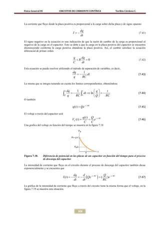 Física General III                 CIRCUITOS DE CORRIENTE CONTÍNUA                    Toribio Córdova C.




La corriente que fluye desde la placa positiva es proporcional a la carga sobre dicha placa y de signo opuesto

                                                          dq
                                                I= −                                                        (7.41)
                                                          dt
El signo negativo en la ecuación es una indicación de que la razón de cambio de la carga es proporcional al
negativo de la carga en el capacitor. Esto se debe a que la carga en la placa positiva del capacitor se encuentra
disminuyendo conforma la carga positiva abandona la placa positiva. Así, el cambio satisface la ecuación
diferencial de primer orden

                                                q    dq
                                                  +R    =
                                                        0                                                   (7.42)
                                                C    dt
Esta ecuación se puede resolver utilizando el método de separación de variables, es decir,
                                                dq      1
                                                   = −    dt                                                (7.43)
                                                 q     RC

La misma que se integra teniendo en cuenta los límites correspondientes, obteniéndose

                                          q dq   1 t     q    t
                                         ∫Q q RC ∫0
                                               = dt ⇒ ln   =
                                               −
                                                         Q
                                                             −
                                                               RC
                                                                                                            (7.44)

O también

                                                q (t ) = Qe − t / RC                                        (7.45)

El voltaje a través del capacitor será
                                                            q (t ) Q − t / RC
                                                 =
                                                VC (t )     =        e                                      (7.46)
                                                             C     C
Una grafica del voltaje en función del tiempo se muestra en la figura 7.18




Figura 7.18.         Diferencia de potencial en las placas de un capacitor en función del tiempo para el proceso
                     de descarga del capacitor

La intensidad de corriente que fluye en el circuito durante el proceso de descarga del capacitor también decae
exponencialmente y se encuentra que


                                         I (t ) = = ( Qe − t / RC ) = )e − t / RC
                                                  dq   d              Q
                                                −    −              (                                       (7.47)
                                                  dt   dt             RC
La gráfica de la intensidad de corriente que fluye a través del circuito tiene la misma forma que el voltaje, en la
figura 7.19 se muestra esta situación.




                                                      308
 