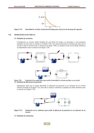Física General III                  CIRCUITOS DE CORRIENTE CONTÍNUA                         Toribio Córdova C.




       Figura 7.19.         Intensidad de corriente en función del tiempo para el proceso de descarga del capacitor


VII.   MEDICIONES ELECTRICAS

       7.1. Medición de corrientes.

           Consideremos un circuito simple formado por una fuente de tensión, un interruptor y una resistencia
           instalados en serie como se muestra en la figura 7.20a. Si se quiere determinar la corriente que fluye por el
           circuito se abre el circuito como se muestra en la figura 7.20b y se instala en serie con los demás elementos
           un amperímetro como se muestra en la figura 7.20c.




       Figura 7.20.         Instalación de un amperímetro para medir la intensidad de corriente que fluye en un circuito
       7.2. Medición de diferencias de potencial

           Supongamos ahora que se quiere determinar la diferencia de potencial en un elemento de un circuito
           eléctrico mostrado en la figura 7.21a. Para ello se instala el voltímetro en paralelo con dicho elemento como
           se muestra en la figura 7.21b.




       Figura 7.21.         Instalación de un voltímetro para medir la diferencia de potencial en un elemento de un
                            circuito

       7.3. Medición de resistencias




                                                              309
 
