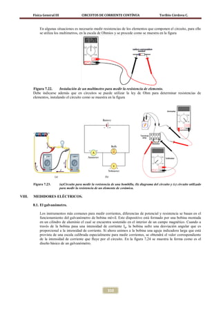 Física General III                   CIRCUITOS DE CORRIENTE CONTÍNUA                           Toribio Córdova C.



            En algunas situaciones es necesario medir resistencias de los elementos que componen el circuito, para ello
            se utiliza los multimetros, en la escala de Ohmios y se procede como se muestra en la figura




        Figura 7.22.      Instalación de un multímetro para medir la resistencia de elemento.
        Debe indicarse además que en circuitos se puede utilizar la ley de Ohm para determinar resistencias de
        elementos, instalando el circuito como se muestra en la figura




        Figura 7.23.         (a)Circuito para medir la resistencia de una bombilla, (b) diagrama del circuito y (c) circuito utilizado
                             para medir la resistencia de un elemento de cerámica.

VIII.   MEDIDORES ELÉCTRICOS.

        8.1. El galvanómetro.

            Los instrumentos más comunes para medir corrientes, diferencias de potencial y resistencia se basan en el
            funcionamiento del galvanómetro de bobina móvil. Este dispositivo está formado por una bobina montada
            en un cilindro de aluminio el cual se encuentra sostenido en el interior de un campo magnético. Cuando a
            través de la bobina pasa una intensidad de corriente Ig, la bobina sufre una desviación angular que es
            proporcional a la intensidad de corriente. Si ahora unimos a la bobina una aguja indicadora larga que está
            provista de una escala calibrada especialmente para medir corrientes, se obtendrá el valor correspondiente
            de la intensidad de corriente que fluye por el circuito. En la figura 7,24 se muestra la forma como es el
            diseño básico de un galvanómetro.




                                                                310
 