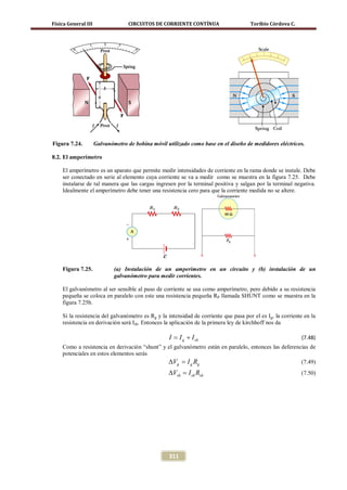 Física General III                 CIRCUITOS DE CORRIENTE CONTÍNUA                    Toribio Córdova C.




Figura 7.24.         Galvanómetro de bobina móvil utilizado como base en el diseño de medidores eléctricos.

8.2. El amperímetro

    El amperímetro es un aparato que permite medir intensidades de corriente en la rama donde se instale. Debe
    ser conectado en serie al elemento cuya corriente se va a medir como se muestra en la figura 7.25. Debe
    instalarse de tal manera que las cargas ingresen por la terminal positiva y salgan por la terminal negativa.
    Idealmente el amperímetro debe tener una resistencia cero para que la corriente medida no se altere.




    Figura 7.25.             (a) Instalación de un amperímetro en un circuito y (b) instalación de un
                             galvanómetro para medir corrientes.

    El galvanómetro al ser sensible al paso de corriente se usa como amperímetro, pero debido a su resistencia
    pequeña se coloca en paralelo con este una resistencia pequeña RP llamada SHUNT como se muestra en la
    figura 7.25b.

    Si la resistencia del galvanómetro es Rg y la intensidad de corriente que pasa por el es Ig, la corriente en la
    resistencia en derivación será Ish. Entonces la aplicación de la primera ley de kirchhoff nos da

                                                   = I g + I sh
                                                   I                                                        (7.48)
    Como a resistencia en derivación “shunt” y el galvanómetro están en paralelo, entonces las deferencias de
    potenciales en estos elementos serás
                                               ∆Vg =Rg Ig                                              (7.49)
                                                   ∆Vsh =Rsh
                                                        I sh                                                (7.50)




                                                   311
 
