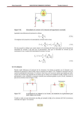 Física General III              CIRCUITOS DE CORRIENTE CONTÍNUA                       Toribio Córdova C.




    Figura 7.26.          Intensidades de corriente en los elementos del amperímetro construido.

    Igualando estas diferencias de potencial se obtiene
                                                           Rg
                                                  I sh =         Ig                                         (7.51)
                                                           Rsh
    Al remplazar esta ecuación en la intensidad de corriente total se tiene

                                                                 Rg               Rsh     
                                                  I = Ig +           Ig ⇒ Ig = I                          (7.52)
                                                                 Rsh             R +R     
                                                                                  sh  g   
    De esta ecuación se deduce que cuanto menor es la resistencia del shunt tanto menor será la fracción de
    intensidad de corriente I que pase por el galvanómetro. Para que la intensidad de corriente Ig del
    instrumento G sea 1/n parte de la intensidad de corriente I se tiene

                                                        I     Rsh 
                                          I g= I / n ⇒ = I             
                                                        n     Rsh + R6 
                                                          Rg
                                                  Rsh =                                                     (7.53)
                                                        n −1

8.3. El voltímetro

    Permite medir diferencias de potencial de los elementos. Se instala en paralelo con el elemento cuya
    diferencia de potencial se desea medir como se muestra en la figura 7.27a. También es necesario tener en
    cuenta la polaridad del instrumento. El voltímetro ideal tiene una resistencia infinita que impida que sobre
    el pase una corriente muy pequeña de tal manera que no influya en la medida de la ddp. Cuando se usa un
    galvanómetro como voltímetro es necesario colocarle una resistencia grande en serie a fin de disminuir el
    paso de la corriente (véase la figura 7.27b).




    Figura 7.27.          (a) Instalación de un voltímetro en un circuito y (b) instalación de un galvanómetro para
                          medir voltajes en un circuito.

    Cuando se mide con este instrumento una ddp, por ejemplo la ddp en los extremos de R de la resistencia
    mostrada en la figura 7.28, tenemos



                                                  312
 