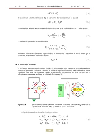 Física General III              CIRCUITOS DE CORRIENTE CONTÍNUA                        Toribio Córdova C.



                                                     ∆V = V2 − V1                                           (7.54)

    Si se quiere una sensibilidad tal que la ddp en R produzca desviación completa de la escala

                                                     ∆VR = ( Rs + Rg ) I g                                  (7.54)


    Debido a que la resistencia de protección es mucho mayor que la del galvanómetro ( Rs >> Rg), se tiene


                                                             ∆VR          ∆VR
                                                     Rs =          − Rg ≅                                   (7.55)
                                                             I mas        I mas

    La resistencia equivalente del voltímetro será

                                                       R( Rs + Rg )        RRs
                                   =Re                                ≅                                     (7.56)
                                                       R + Rs + Rg        R + Rs

     Cuando la resistencia del elemento cuya diferencia de potencial va a ser medida es mucho menor que la
     resistencia del voltímetro construido, se tiene

                                                            Req ≅ R                                         (7.57)

8.4. El puente de Wheatstone.

    Es un circuito especial representado en la figura 7.28, utilizado para medir resistencias desconocidas usando
    resistencias patrones o calibradas. Para ello se aplica las leyes de kirchooff o las ecuaciones de mallas
    circulantes para hallar las corrientes. Cuando el puente esta en equilibrio no fluye corriente por el
    galvanómetro en este caso se obtiene la resistencia desconocida Rx




    Figura 7.28.          (a) instalación de un voltímetro construido usando un galvanómetro para medir la
                          diferencia de potencial entre los extremos de una resistencia.


         Aplicando las ecuaciones de mallas circulantes se tiene

                                    ε − R2 ( I a − I b ) − Rx ( I a − I c ) − rI a =
                                                                                   0
                                    − R1 I b − Rg ( I b − I c ) − R2 ( I b − I a ) =
                                                                                   0                        (7.58)
                                    − R3 I c − Rx ( I c − I a ) − Rg ( I c − I b ) =
                                                                                   0


                                                     313
 