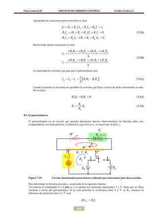 Física General III               CIRCUITOS DE CORRIENTE CONTÍNUA                     Toribio Córdova C.



         Agrupando las ecuaciones para resolverlas se tiene

                                    ( r + R2 + Rx ) I a − R2 I b − Rg I c =
                                                                          ε
                                    R2 I a − ( R1 + R2 + Rg ) I b + Rx I c =
                                                                           0                               (7.59)
                                    Rx I a + Rg I b − ( R3 + Rx + Rg ) I c =
                                                                           0

         Resolviendo dichas ecuaciones se tiene

                                           ε R2 R3 + ε R2 Rx + ε R2 Rg + ε Rx Rg
                                    Ib =
                                                             ∆                                             (7.60)
                                           ε R2 Rg + ε R1 Rx + ε Rx R2 + ε Rx Rg
                                    Ic =
                                                              ∆
         La intensidad de corriente que pasa por el galvanómetro será

                                                      ε
                                    I g = Ib − Ic =       [ R2 R3 − R1Rx ]                                 (7.61)
                                                      ∆
         Cuando el puente se encuentra en equilibrio la corriente que fluye a través de dicho instrumento es nula.
         Por lo tanto

                                              R2 R3 − R1 Rx =
                                                            0                                              (7.62)

                                                     R2
                                              Rx =      R3                                                 (7.63)
                                                     R1

8.5. El potenciómetro

    El potenciómetro es un circuito que permite determinar fuerzas electromotrices de baterías, pilas, etc,
    comparándolas con fems patrones. La batería E1cuya fem es ε1 es mayor que la fem εx .




    Figura 7.29.          Circuito denominado potenciómetro utilizado para determinar fems desconocidas.

    Para determinar la fem desconocida εx se procede de la siguiente manera:
     Se conecta el conmutador S a la fem ε0 y se ajustan los terminales deslizantes T y T’ hasta que no fluya
    corriente a través del galvanómetro. Si en esta posición la resistencia entre T y T’ es R1, entonces la
    diferencia de potencial entre T y T’ será

                                                          ∆VTT ' =
                                                                 R1 I1

                                                   314
 