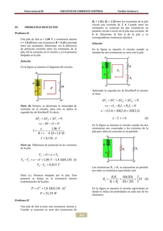 Física General III                 CIRCUITOS DE CORRIENTE CONTÍNUA                   Toribio Córdova C.



                                                                      R1 = 1 Ω y R2 = 2 Ω entre los terminales de la pila
                                                                      circula una corriente de 2 A. Cuando entre los
IX.      PROBLEMAS RESUELTOS                                          terminales se conectan las dos resistencias en
                                                                      paralelo circula a través de la pila una corriente de
Problema 01                                                           6 A. Determine la fem ε de la pila y su
                                                                      correspondiente resistencia interna r.
      Una pila de fem ε = 1,06 V y resistencia interna
      r = 1,8 Ω tiene una resistencia R = 6 Ω conectada               Solución
      entre sus terminales. Determine: (a) la diferencia
      de potencial existente entre los terminales de la               En la figura se muestra el circuito cuando se
      pila, (b) la corriente en el circuito y (c) la potencia         instalan las dos resistencias en serie con la pila.
      disipada en la pila.

      Solución

      En la figura se muestra el diagrama del circuito.




                                                                      Aplicando la segunda ley de Kirchhoff al circuito
                                                                      se tiene

                                                                               ∆Vε + ∆Vr + ∆VR1 + ∆VR2 = 0
      Parte (b) Primero se determina la intensidad de                             +ε − rI1 − R1 I1 + R2 I1 =0
      corriente en el circuito, para esto se aplica la
      segunda ley de Kirchhoff. Es decir,
                                                                              ε − r (2 A) =1Ω(2 A) + 2Ω(2 A)

                    ∆Vε + ∆VR + ∆Vr = 0                                                  ε −2 r =
                                                                                                6                      (1)
                +ε − RI − rI = 0                                      En la figura se muestra el circuito cuando las dos
                 ε        1, 06 V                                     resistencias son conectadas a los extremos de la
             = =
              I                                                       pila pero ahora la conexión es en paralelo.
                R + r 6 Ω + 1,8 Ω
                         I = 0,136 A

      Parte (a) Diferencia de potencial en los extremos
      de la pila

                       Va − rI + ε =
                                   Vb
      Vb − Va =ε − rI =1, 06 V − 1,8 Ω(0,136 A)
                     Vb − Va =
                             0,815 V
                                                                      Las resistencias R1 y R2 se encuentran en paralelo
                                                                      por tanto su resistencia equivalente será
      Parte (c). Potencia disipada por la pila. Esta
                                                                                        R1 R2   1Ω(2Ω) 2
      potencia se disipa en la resistencia interna                               Re=          =       =  Ω (2)
      (calentamiento de la pila).                                                      R1 + R2 1Ω + 2Ω 3

               = rI 2 1,8 Ω(0,136 A) 2
               P =                                                    En la figura se muestra el circuito equivalente en
                                                                      donde se indica las polaridades en cada uno de los
                         P = 33, 29 W                                 elementos.

Problema 02

      Una pila de fem ε tiene una resistencia interna r.
      Cuando se conectan en serie dos resistencias de

                                                                316
 