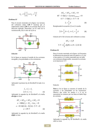 Física General III               CIRCUITOS DE CORRIENTE CONTÍNUA                     Toribio Córdova C.



                         I         3 I                                        ∆V6V + ∆V3Ω + ∆VR = 0
                 I be= 3   ⇒ I be=
                         8          8                                  6V − 3 Ω( I1 ) − Lecturavoltimetro =
                                                                                                            0
Problema 03                                                                    6 V − 3 Ω( I1 ) − 5 V =
                                                                                                     0
                                                                                        1
   Para el circuito mostrado en la figura. Las lecturas                             I1 = A                           (3)
   del voltímetro indica 5,00 V mientras que el                                         3
   amperímetro indica 2,00 A y la corriente fluye en la            Remplazando la ecuación (3) en (1) resulta
   dirección indicada. Determine: (a) El valor de la
   resistencia R y (b) el valor de la fem ε.                                       1             7
                                                                              2 A + A = I2 ⇒ I2 = A                  (4)
                                                                                   3             3
                                                                   Cálculo de R. De la lectura del voltímetro se tiene

                                                                                       ∆VR =
                                                                                           I2 R
                                                                                7
                                                                           5 V [ A]( R) ⇒ R 2,14 Ω
                                                                             =            =
                                                                                3
                                                                Problema 04

   Solución                                                        Para el circuito mostrado en la figura. (a) Encuentre
                                                                   la diferencia de potencial entre los puntos a y b. (b)
   En la figura se muestra el sentido de las corrientes            si laos puntos a y b están conectados por un cable
   escogidas y las polaridades en las resistencias.                con resistencia despreciable, encuentre la corriente
                                                                   en la batería de 12 V




   Aplicando la primera ley de Kirchhoff al nudo d se
   tiene                                                           Solución

                       I A + I1 =
                                I2                                 Parte a. En la figura se muestra el sentido de la
                                                                   corriente y las polaridades en las resistencias.
                      2A + I1 = I2                 (1)             Observe que como los puntos a y b no se
   Aplicando la segunda ley de Kirchhoff a la malla                encuentran en contacto por esa línea no habrá flujo
   abcefga se tiene                                                de corriente

           ∆Vε + ∆V10 Ω + ∆V2 Ω + ∆VR = 0
              ε − 10Ω( I A ) − 2 I A − LecV =
                                            0
          ε − 10 Ω(2 A) − 2(2 A) − 5 V =
                                       0
                   ε = 29 V              (2)

   Aplicando la segunda ley de Kirchhoff a la malla
   defgh se tiene

                                                                   Aplicando la segunda ley de Kirchhoff a la malla
                                                                   cdefc se tiene

                                                          318
 