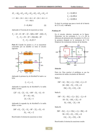 Física General III                CIRCUITOS DE CORRIENTE CONTÍNUA                        Toribio Córdova C.



∆V1 V + ∆V Ω + ∆V2Ω + ∆V2Ω + ∆V1Ω + ∆V8V + ∆V2Ω + ∆V1Ω =0
         21
                                                                                        I1 = 0, 465 A
                                                                                        I 2 = 0, 430 A
1 V − 12 I − 2Ω I − 2Ω I − 1Ω I − 8V − 2Ω I − 1Ω I =
       Ω                                            0
                                                                                        I 3 = 0, 020 A
                     4 V = 9Ω( I )
                                                                     Es decir la corriente que pasa a través de la batería
                   I = 0, 44 A                     (1)               de 12 V es I1 = 465 mA.

Aplicando el Teorema de la trayectoria se tiene
                                                                  Problema 05

Va − 2 I − 1I − 8V − 2 I − 3(0) + 10V − 1(0) =
                                             Vb                      En el circuito eléctrico mostrado en la figura.
                                                                     Determine: (a) las corrientes I1, I2 e I3; (b) la
       Va − Vb = 5 I − 2V = 5(0, 44) − 2V                            diferencia de potencial entre los puntos A y B y (c)
                 Va − Vb =22 V
                         0,                                          la potencia disipada en la resistencia de 5 Ω.
                                                                     Desprecie las resistencias internas de las baterías.
Parte B. Cuando los puntos a y b se encuentran
conectados por un alambre se tiene el circuito
siguiente.




                                                                     Solución

                                                                     Parte (a). Para resolver el problema se usa las
                                                                     ecuaciones de mallas circulantes de Maxwell.
Aplicando la primera ley de Kirchhoff al nudo a se
tiene                                                                Malla I.

                    I= I 2 + I 3
                     1
                                                                         24V − 6 I1 − 5( I1 + I 2 ) − 13( I1 + I 3 ) =
                                                                                                                     0
                                                                                  24 − 24 I1 − 5 I 2 − 13I 3 =
                                                                                                             0
Aplicando la segunda ley de Kirchhoff a la malla
abcda se tiene                                                                     24 I1 + 5 I 2 + 13I 3 =
                                                                                                         24

  12V − 1I1 − 2 I1 − 1I 3 − 10V − 3I 3 − 1I1 =
                                             0                       Malla II.

                  2= 4 I1 + 4 I 3
                   V                                                     10V − 3I 2 − 5( I 2 + I1 ) − 2( I 2 − I 3 ) =
                                                                                                                     0
                   2 I1 + 2 I 3 =
                                1                                                 10 − 5 I1 − 10 I 2 + 2 I 3 =
                                                                                                             0
Aplicando la segunda ley de Kirchhoff a la malla                                    5 I1 + 10 I 2 − 2 I 3 =
                                                                                                          10
abcda se tiene
                                                                     Malla III.
  10V + 1I 3 − 2 I 2 − 1I 2 − 8V − 2 I 2 + 3I 3 =
                                                0
                                                                        30V − 2( I 3 − I 2 ) − 13( I 3 + I1 ) − 20 I 3 =
                                                                                                                       0
                   5I 2 − 4 I3 =
                               2
                                                                                  30 − 13I1 + 2 I 2 − 35 I 3 =
                                                                                                             0
Resolviendo el sistema de ecuaciones se tiene                                      13I1 − 2 I 2 + 35 I 3 =
                                                                                                         30

                                                                     Resolviendo el sistema de ecuaciones resulta



                                                            319
 