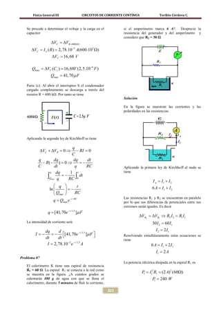 Física General III                    CIRCUITOS DE CORRIENTE CONTÍNUA               Toribio Córdova C.



   Se procede a determinar el voltaje y la carga en el             si el amperímetro marca 6 A?. Desprecie la
   capacitor                                                       resistencia del generador y del amperímetro y
                                                                   considere que R2 = 30 Ω.
                   ∆VC ==
                        ∆VR        600 k Ω

      ∆VC I ∞ ( R) 2, 78.10−5 A(600.103 Ω)
        =       =
                    ∆VC = 68 V
                        16,

      Qmax = c ) = (2,5.10−6 F )
           ∆VC (C 16, 68V
                   Qmax = 41, 70 µ F

   Parte (c). Al abrir el interruptor S el condensador
   cargado completamente se descarga a través del
   resistor R = 600 kΩ. Por tanto se tiene
                                                                   Solución

                                                                   En la figura se muestran las corrientes y las
                                                                   polaridades en las resistencias.




   Aplicando la segunda ley de Kirchhoff se tiene

                             q
              ∆VC + ∆VR = 0 ⇒   − RI = 0
                             C
          q         dq        dq       dt
            − R(− ) =⇒    0       =−
          C         dt         q      RC                           Aplicando la primera ley de Kirchhoff al nudo se
                q    dq     1 t                                    tiene
               ∫Qmax q RC ∫0 dt
                        = −
                                                                                       I A I1 + I 2
                                                                                         =
                      q               t                                             6 A I1 + I 2
                                                                                        =
                  ln       = −
                      Qmax           RC
                                                                   Las resistencias R1 y R2 se encuentran en paralelo
                     q = Qmax e − t / RC                           por lo que sus diferencias de potenciales entre sus
                                                                   extremos serán iguales. Es decir
                 q = [41, 70e − t /1,5 ]µ F
                                                                              ∆VR2 = R1 ⇒ R2 I 2 =I1
                                                                                   ∆V            R1
   La intensidad de corriente será                                                    30 I 2 = 60 I1
             dq      d                                                                   I 2 = 2 I1
         I = = [41, 70e − t /1,5 ]µ F 
           −      −                                              Resolviendo simultáneamente estas ecuaciones se
             dt      dt                                            tiene
              I = 2, 78.10−5 e − t /1,5 A                                             6 A I1 + 2 I1
                                                                                        =
                                                                                         I1 = 2 A
Problema 07
                                                                   La potencia eléctrica disipada en la espiral R1 es
   El calorímetro K tiene una espiral de resistencia
   R1 = 60 Ω. La espiral R1 se conecta a la red como
   se muestra en la figura. ¿A cuántos grados se
                                                                              = I= (2 A) 2 (60Ω)
                                                                              P1
                                                                                  2
                                                                                 1 R1

   calentarán 480 g de agua con que se llena el                                       P = 240 W
                                                                                       1
   calorímetro, durante 5 minutos de fluir la corriente,

                                                           321
 