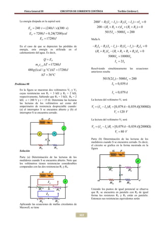 Física General III                   CIRCUITOS DE CORRIENTE CONTÍNUA                 Toribio Córdova C.



   La energía disipada en la espiral será                           200V − R1 ( I a − I b ) − R2 ( I a − I b ) − rI a =
                                                                                                                      0
        = 240 t (240 J / s )(300 s )
        Ep =                                                           200 − ( R1 + R2 + r ) I a + ( R1 + R2 ) =
                                                                                                               0
        = 7200 J 0, 24(7200)cal
        EP =                                                                   5015 I a − 5000 I b =
                                                                                                   200
                     EP = 17280 J                                 Malla b.

   En el caso de que se deprecien las pérdidas de                  − R3 I b − R2 ( I b − I a ) − R1 ( I b − I a ) − R4 I b =
                                                                                                                           0
   energía, esta energía es utilizada en el
   calentamiento del agua. Es decir,                                 ( R1 + R2 ) I a − ( R1 + R2 + R3 + R4 ) I b =
                                                                                                                 0
                                                                                  5000 I a = 10000 I b
                            Q = EP
                                                                                         I a = 2Ib
                 mwce, w ∆T =
                            17280 J
                                                                  Resolviendo simultáneamente           las   ecuaciones
          480 g (1cal / g .°C )∆T =
                                  17280 J
                                                                  anteriores resulta
                     ∆T = 36°C
                                                                             5015(2 I b ) − 5000 I b =
                                                                                                     200
Problema 08                                                                           I b = 0, 039 A
   En la figura se muestran dos voltímetros V1 y V2
   cuyas resistencias son R1 = 3 kΩ y R2 = 2 kΩ,                                      I a = 0, 079 A
   respectivamente, Sabiendo que R3 = 3 kΩ; R4 = 2
   kΩ; ε = 200 V y r = 15 Ω. Determine las lecturas               La lectura del voltímetro V1 será
   las lecturas de los voltímetros así como del
   amperímetro de resistencia despreciable cuando:                V1 = a − I b ) R1 = 079 A − 0, 039 A](3000Ω)
                                                                      (I            [0,
   (a) el interruptor S se encuentra abierto y (b) el
   interruptor S se encuentra cerrado.                                                  V1 = 120 V

                                                                  La lectura del voltímetro V2 será

                                                                  V2 = a − I b ) R1 = 079 A − 0, 039 A](2000Ω)
                                                                      (I            [0,
                                                                                         V1 = 80 V

                                                                  Parte (b) Determinación de las lecturas de los
                                                                  medidores cuando S se encuentra cerrado. Es decir,
                                                                  el circuito se grafica en la forma mostrada en la
                                                                  figura
   Solución

   Parte (a) Determinación de las lecturas de los
   medidores cuando S se encuentra abierto. Note que
   los voltímetros tienen resistencias considerables
   comparadas con las dos resistencias R3 y R4.




                                                                  Uniendo los puntos de igual potencial se observa
                                                                  que R1 se encuentra en paralelo con R4 de igual
                                                                  forma los resistores R2 y R3 están en paralelo.
                                                                  Entonces sus resistencias equivalentes serán

   Aplicando las ecuaciones de mallas circulantes de
   Maxwell, se tiene

                                                         322
 
