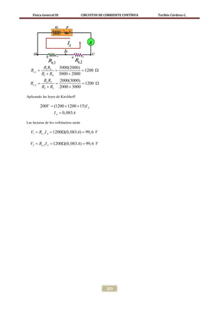 Física General III                  CIRCUITOS DE CORRIENTE CONTÍNUA   Toribio Córdova C.




           R1 R4  3000(2000)
 =
 Re ,1       =            = 1200 Ω
          R1 + R4 3000 + 2000
           R2 R3  2000(3000)
 =
 Re ,2       =            = 1200 Ω
          R2 + R3 2000 + 3000

Aplicando las leyes de Kirchhoff

         200V = (1200 + 1200 + 15) I A
                  I A = 0, 083 A

Las lecturas de los voltímetros serán

  V1 = A = Ω(0, 083 A) = V
     Re.1 I 1200       99, 6

  V2 =I A = Ω(0, 083 A) = V
     Re.2 1200          99, 6




                                                     323
 